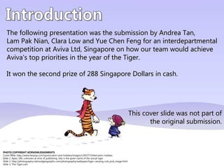 The following presentation was the submission by Andrea Tan,
   Lam Pak Nian, Clara Low and Yue Chen Feng for an interdepartmental
   competition at Aviva Ltd, Singapore on how our team would achieve
   Aviva’s top priorities in the year of the Tiger.

   It won the second prize of 288 Singapore Dollars in cash.




                                                                                                             This cover slide was not part of
                                                                                                                    the original submission.



PHOTO COPYRIGHT ACKNOWLEDGEMENTS
Cover Slide: http://www.fanpop.com/spots/calvin-and-hobbes/images/1395577/title/calvin-hobbes
Slide 1: Apex; URL unknown at time of publishing. Sita is the given name of the actual tiger.
Slide 2: http://photography.nationalgeographic.com/photography/wallpaper/tiger-carrying-cub_pod_image.html
Slide 3: The-Tiger.com
 