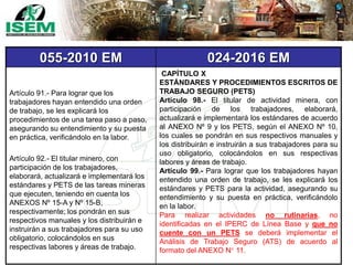 055-2010 EM 024-2016 EM
Artículo 91.- Para lograr que los
trabajadores hayan entendido una orden
de trabajo, se les explicará los
procedimientos de una tarea paso a paso,
asegurando su entendimiento y su puesta
en práctica, verificándolo en la labor.
Artículo 92.- El titular minero, con
participación de los trabajadores,
elaborará, actualizará e implementará los
estándares y PETS de las tareas mineras
que ejecuten, teniendo en cuenta los
ANEXOS Nº 15-A y Nº 15-B,
respectivamente; los pondrán en sus
respectivos manuales y los distribuirán e
instruirán a sus trabajadores para su uso
obligatorio, colocándolos en sus
respectivas labores y áreas de trabajo.
CAPÍTULO X
ESTÁNDARES Y PROCEDIMIENTOS ESCRITOS DE
TRABAJO SEGURO (PETS)
Artículo 98.- El titular de actividad minera, con
participación de los trabajadores, elaborará,
actualizará e implementará los estándares de acuerdo
al ANEXO Nº 9 y los PETS, según el ANEXO Nº 10,
los cuales se pondrán en sus respectivos manuales y
los distribuirán e instruirán a sus trabajadores para su
uso obligatorio, colocándolos en sus respectivas
labores y áreas de trabajo.
Artículo 99.- Para lograr que los trabajadores hayan
entendido una orden de trabajo, se les explicará los
estándares y PETS para la actividad, asegurando su
entendimiento y su puesta en práctica, verificándolo
en la labor.
Para realizar actividades no rutinarias, no
identificadas en el IPERC de Línea Base y que no
cuente con un PETS se deberá implementar el
Análisis de Trabajo Seguro (ATS) de acuerdo al
formato del ANEXO N° 11.
 
