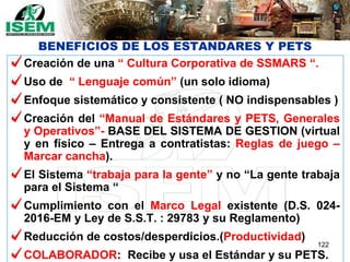 BENEFICIOS DE LOS ESTANDARES Y PETS
Creación de una “ Cultura Corporativa de SSMARS “.
Uso de “ Lenguaje común” (un solo idioma)
Enfoque sistemático y consistente ( NO indispensables )
Creación del “Manual de Estándares y PETS, Generales
y Operativos”- BASE DEL SISTEMA DE GESTION (virtual
y en físico – Entrega a contratistas: Reglas de juego –
Marcar cancha).
El Sistema “trabaja para la gente” y no “La gente trabaja
para el Sistema “
Cumplimiento con el Marco Legal existente (D.S. 024-
2016-EM y Ley de S.S.T. : 29783 y su Reglamento)
Reducción de costos/desperdicios.(Productividad)
COLABORADOR: Recibe y usa el Estándar y su PETS.
122
 