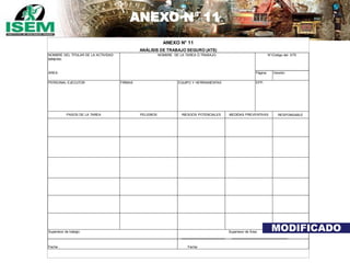 ANEXO N° 11
Página: Versión:
RESPONSABLE
Fecha:
MEDIDAS PREVENTIVAS
NOMBRE DEL TITULAR DE LA ACTIVIDAD
MINERA:
Supervisor de Área:
ANEXO N° 11
N°/Código del ATS
PELIGROS
Fecha :
ANÁLISIS DE TRABAJO SEGURO (ATS)
RIESGOS POTENCIALESPASOS DE LA TAREA
FIRMAS
ÁREA:
NOMBRE DE LA TAREA Ó TRABAJO:
EPP:PERSONAL EJECUTOR EQUIPO Y HERRAMIENTAS
Supervisor de trabajo: MODIFICADO
 