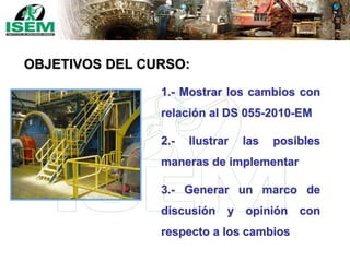 1.- Mostrar los cambios con
relación al DS 055-2010-EM
2.- Ilustrar las posibles
maneras de implementar
3.- Generar un marco de
discusión y opinión con
respecto a los cambios
OBJETIVOS DEL CURSO:
 