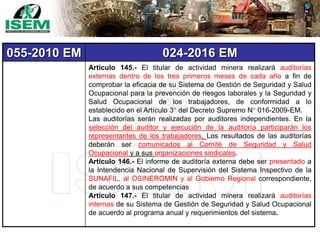 055-2010 EM 024-2016 EM
Artículo 145.- El titular de actividad minera realizará auditorías
externas dentro de los tres primeros meses de cada año a fin de
comprobar la eficacia de su Sistema de Gestión de Seguridad y Salud
Ocupacional para la prevención de riesgos laborales y la Seguridad y
Salud Ocupacional de los trabajadores, de conformidad a lo
establecido en el Artículo 3° del Decreto Supremo N° 016-2009-EM.
Las auditorías serán realizadas por auditores independientes. En la
selección del auditor y ejecución de la auditoría participarán los
representantes de los trabajadores. Los resultados de las auditorías
deberán ser comunicados al Comité de Seguridad y Salud
Ocupacional y a sus organizaciones sindicales.
Artículo 146.- El informe de auditoría externa debe ser presentado a
la Intendencia Nacional de Supervisión del Sistema Inspectivo de la
SUNAFIL, al OSINERGMIN y al Gobierno Regional correspondiente,
de acuerdo a sus competencias
Artículo 147.- El titular de actividad minera realizará auditorías
internas de su Sistema de Gestión de Seguridad y Salud Ocupacional
de acuerdo al programa anual y requerimientos del sistema.
 