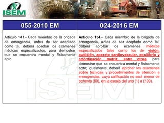 055-2010 EM 024-2016 EM
Artículo 141.- Cada miembro de la brigada
de emergencia, antes de ser aceptado
como tal, deberá aprobar los exámenes
médicos especializados, para demostrar
que se encuentra mental y físicamente
apto.
Artículo 154.- Cada miembro de la brigada de
emergencia, antes de ser aceptado como tal,
deberá aprobar los exámenes médicos
especializados tales como los de visión,
audición, aparato cardiovascular, equilibrio y
coordinación motriz, entre otros, para
demostrar que se encuentra mental y físicamente
apto; igualmente, deberá aprobar los exámenes
sobre técnicas y procedimientos de atención a
emergencias, cuya calificación no será menor de
ochenta (80), en la escala del uno (1) a (100).
 