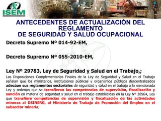 ANTECEDENTES DE ACTUALIZACIÓN DEL
REGLAMENTO
DE SEGURIDAD Y SALUD OCUPACIONAL
Decreto Supremo Nº 014-92-EM,
Decreto Supremo Nº 055-2010-EM,
Ley Nº 29783, Ley de Seguridad y Salud en el Trabajo,;
Las Disposiciones Complementarias Finales de la Ley de Seguridad y Salud en el Trabajo
señalan que los ministerios, instituciones públicas y organismos públicos descentralizados
adecúan sus reglamentos sectoriales de seguridad y salud en el trabajo a la mencionada
Ley y ordenan que se transfieran las competencias de supervisión, fiscalización y
sanción en materia de seguridad y salud en el trabajo establecidas en la Ley Nº 28964, Ley
que transfiere competencias de supervisión y fiscalización de las actividades
mineras al OSINERG, al Ministerio de Trabajo de Promoción del Empleo en el
subsector minería;
 