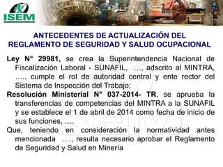 Ley N° 29981, se crea la Superintendencia Nacional de
Fiscalización Laboral - SUNAFIL, …, adscrito al MINTRA,
….. cumple el rol de autoridad central y ente rector del
Sistema de Inspección del Trabajo;
Resolución Ministerial N° 037-2014- TR, se aprueba la
transferencias de competencias del MINTRA a la SUNAFIL
y se establece el 1 de abril de 2014 como fecha de inicio de
sus funciones, ….
Que, teniendo en consideración la normatividad antes
mencionada …., resulta necesario aprobar el Reglamento
de Seguridad y Salud en Minería
ANTECEDENTES DE ACTUALIZACIÓN DEL
REGLAMENTO DE SEGURIDAD Y SALUD OCUPACIONAL
 