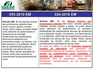 055-2010 EM 024-2016 EM
Artículo 226. -En las labores mineras
que permanezcan abiertas tales
como: crucero, galería, cortada,
rampa, túnel y tajeos, se podrá utilizar
como elemento de sostenimiento el
lanzamiento de hormigón,
manteniendo las características
técnicas de resistencia a la
compresión simple, a la tracción, a la
flexo-tracción y a la adhesión. Dicho
tipo de sostenimiento puede ser
combinado con pernos de roca,
mallas, fibras, barras ranuradas de
fricción, entre otros, teniendo en
consideración la geomecánica de las
rocas.
Artículo 228.- En las labores mineras que
permanezcan abiertas tales como: cruceros, galerías,
cortadas, rampas, túneles y tajeos, se podrá utilizar
como elemento de sostenimiento el hormigón,
manteniendo las características técnicas de resistencia
a la compresión simple, a la tracción, a la flexo-tracción
y a la adhesión. Dicho tipo de sostenimiento puede ser
combinado con pernos de roca, mallas, fibras, barras
ranuradas de fricción, entre otros, teniendo en
consideración la geomecánica de las rocas.
En todos los casos, el uso del hormigón requerirá
pruebas de laboratorio que garanticen las
características técnicas de resistencia. Igualmente, los
pernos de sostenimiento serán sometidos a
pruebas de arranque, cuyos resultados estarán
disponibles para la supervisión, inspección o
fiscalización correspondiente de las autoridades
competentes.
 