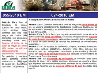 055-2010 EM 024-2016 EM
Artículo 214.- Para el
desatado de rocas
sueltas en cada labor,
como mínimo, debe
contarse con dos (02)
juegos de cuatro (04)
barretillas (de diferentes
medidas) cada uno.
Cuando el techo de la
labor es mayor de cinco
(05) metros, se utilizará
obligatoriamente
desatadores mecánicos.
En galerías y rampas
debe contarse como
mínimo con un (01) juego
de cuatro (04) barretillas
cada cien (100) metros.
Subcapítulo III: Minería Subterránea sin Rieles
Artículo 230.- Cuando el techo de la labor es mayor de cinco metros (5
m), se utilizará obligatoriamente desatadores mecánicos. Igualmente, es
de aplicación lo establecido en el sub capítulo II del presente capítulo, en
lo que corresponda.
Artículo 231.- En toda labor que requiera sostenimiento, cuya altura de
techo supere los cinco (5) metros, se utilizará obligatoriamente equipos
de sostenimiento mecanizado, evitando la exposición de los trabajadores
a la caída de rocas cuando se instalen los elementos de sostenimiento
requeridos.
Artículo 232.- Los equipos de perforación, carguío, acarreo y transporte,
tales como jumbos, scooptrams, dumpers, entre otros deberán ser
operados sólo por trabajadores capacitados y autorizados y deberán
contar con licencia de conducir mínimo A-I, otorgada por el Ministerio de
Transportes y Comunicaciones.
Artículo 233.- La instalación de accesorios de servicios tales como
tuberías de agua y aire, cables eléctricos, elementos de soporte y otros,
que requieran ser ubicados en las partes elevadas de las labores mineras,
se realizará haciendo uso de equipos utilitarios de izaje diseñados para
este fin.
 
