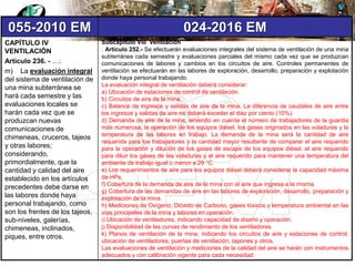 055-2010 EM 024-2016 EM
CAPÍTULO IV
VENTILACIÓN
Artículo 236. - …:
m) La evaluación integral
del sistema de ventilación de
una mina subterránea se
hará cada semestre y las
evaluaciones locales se
harán cada vez que se
produzcan nuevas
comunicaciones de
chimeneas, cruceros, tajeos
y otras labores;
considerando,
primordialmente, que la
cantidad y calidad del aire
establecido en los artículos
precedentes debe darse en
las labores donde haya
personal trabajando, como
son los frentes de los tajeos,
sub-niveles, galerías,
chimeneas, inclinados,
piques, entre otros.
Subcapítulo VIII Ventilación
. Artículo 252.- Se efectuarán evaluaciones integrales del sistema de ventilación de una mina
subterránea cada semestre y evaluaciones parciales del mismo cada vez que se produzcan
comunicaciones de labores y cambios en los circuitos de aire. Controles permanentes de
ventilación se efectuarán en las labores de exploración, desarrollo, preparación y explotación
donde haya personal trabajando.
La evaluación integral de ventilación deberá considerar:
a) Ubicación de estaciones de control de ventilación.
b) Circuitos de aire de la mina.
c) Balance de ingresos y salidas de aire de la mina. La diferencia de caudales de aire entre
los ingresos y salidas de aire no deberá exceder el diez por ciento (10%).
d) Demanda de aire de la mina, teniendo en cuenta el número de trabajadores de la guardia
más numerosa, la operación de los equipos diésel, los gases originados en las voladuras y la
temperatura de las labores en trabajo. La demanda de la mina será la cantidad de aire
requerida para los trabajadores y la cantidad mayor resultante de comparar el aire requerido
para la operación y dilución de los gases de escape de los equipos diésel, el aire requerido
para diluir los gases de las voladuras y el aire requerido para mantener una temperatura del
ambiente de trabajo igual o menor a 29 °C.
e) Los requerimientos de aire para los equipos diésel deberá considerar la capacidad máxima
de HPs.
f) Cobertura de la demanda de aire de la mina con el aire que ingresa a la misma.
g) Cobertura de las demandas de aire en las labores de exploración, desarrollo, preparación y
explotación de la mina.
h) Mediciones de Oxígeno, Dióxido de Carbono, gases tóxicos y temperatura ambiental en las
vías principales de la mina y labores en operación.
i) Ubicación de ventiladores, indicando capacidad de diseño y operación.
j) Disponibilidad de las curvas de rendimiento de los ventiladores.
k) Planos de ventilación de la mina, indicando los circuitos de aire y estaciones de control,
ubicación de ventiladores, puertas de ventilación, tapones y otros.
Las evaluaciones de ventilación y mediciones de la calidad del aire se harán con instrumentos
adecuados y con calibración vigente para cada necesidad.
 