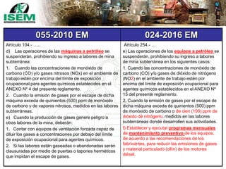 055-2010 EM 024-2016 EM
Artículo 104.- …..
d) Las operaciones de las máquinas a petróleo se
suspenderán, prohibiendo su ingreso a labores de mina
subterránea:
1. Cuando las concentraciones de monóxido de
carbono (CO) y/o gases nitrosos (NOx) en el ambiente de
trabajo estén por encima del límite de exposición
ocupacional para agentes químicos establecidos en el
ANEXO Nº 4 del presente reglamento.
2. Cuando la emisión de gases por el escape de dicha
máquina exceda de quinientos (500) ppm de monóxido
de carbono y de vapores nitrosos, medidos en las labores
subterráneas.
e) Cuando la producción de gases genere peligro a
otras labores de la mina, deberán:
1. Contar con equipos de ventilación forzada capaz de
diluir los gases a concentraciones por debajo del límite
de exposición ocupacional para agentes químicos.
2. Si las labores están gaseadas o abandonadas serán
clausuradas por medio de puertas o tapones herméticos
que impidan el escape de gases.
Artículo 254.- …
e) Las operaciones de los equipos a petróleo se
suspenderán, prohibiendo su ingreso a labores
de mina subterránea en los siguientes casos:
1. Cuando las concentraciones de monóxido de
carbono (CO) y/o gases de dióxido de nitrógeno
(NO2) en el ambiente de trabajo estén por
encima del límite de exposición ocupacional para
agentes químicos establecidos en el ANEXO Nº
15 del presente reglamento.
2. Cuando la emisión de gases por el escape de
dicha máquina exceda de quinientos (500) ppm
de monóxido de carbono o de cien (100) ppm de
dióxido de nitrógeno, medidos en las labores
subterráneas donde desarrollen sus actividades.
f) Establecer y ejecutar programas mensuales
de mantenimiento preventivo de los equipos,
de acuerdo a las recomendaciones de los
fabricantes, para reducir las emisiones de gases
y material particulado (ollín) de los motores
diésel.
 