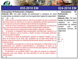 055-2010 EM 024-2016 EM
Subcapítulo VI Perforación y Voladura
Artículo 257.- En todo trabajo de perforación y voladura en mina
subterránea se deberá cumplir con las siguientes reglas de seguridad:
a) …b) ... c)
d) Antes de que el ayudante abra la válvula de la tubería de aire, el perforista
debe tener todas las válvulas de la máquina perforadora cerradas para prevenir
que la máquina se levante violentamente ocasionando accidentes.
e) Antes de iniciar la perforación, asegurarse de que todas las conexiones de
agua y aire de la máquina perforadora estén correctamente instaladas.
f) Perforar siempre con el juego de barrenos: patero, seguidor y pasador.
g) Al perforar, el trabajador debe posicionarse correctamente, siempre a un
lado de la máquina, nunca al centro, y cuidar los ojos al descargar partículas
cuando se sople el taladro.
h) Al terminar la tanda de perforación, guardar la máquina “stopper” con su
tapón en la bocina. Si es “jack- leg”, guardarlo con la boca hacia abajo. En
general, todas las bocinas de máquinas perforadoras deberán guardarse con su
respectivo tapón.
i) Es obligatorio el empleo de un sistema de lubricación y enfriamiento en las
perforaciones con sistemas hidroneumáticos o neumáticos. El agua en la
perforación debe aplicarse a presión no menor de tres (03) kg/cm2 y en cantidad
mínima de medio litro por segundo (½ l/s).
j) El perforista y su ayudante deben usar todos los equipos de protección
necesarios para este trabajo. No está permitido el uso de ropas sueltas o
cabellos largos.
k) ..l) ..
Subcapítulo IV:
Perforación y
Voladura
Artículo 234.- En todo
trabajo de perforación y
voladura en mina
subterránea se deberá
cumplir con las
siguientes normas de
seguridad:
a) ..
b) ..
c) ...
d) …k.
e) ..l.
 