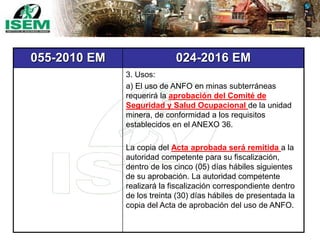 055-2010 EM 024-2016 EM
3. Usos:
a) El uso de ANFO en minas subterráneas
requerirá la aprobación del Comité de
Seguridad y Salud Ocupacional de la unidad
minera, de conformidad a los requisitos
establecidos en el ANEXO 36.
La copia del Acta aprobada será remitida a la
autoridad competente para su fiscalización,
dentro de los cinco (05) días hábiles siguientes
de su aprobación. La autoridad competente
realizará la fiscalización correspondiente dentro
de los treinta (30) días hábiles de presentada la
copia del Acta de aprobación del uso de ANFO.
 