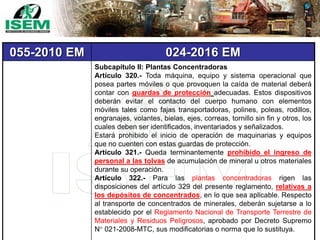 055-2010 EM 024-2016 EM
Subcapítulo II: Plantas Concentradoras
Artículo 320.- Toda máquina, equipo y sistema operacional que
posea partes móviles o que provoquen la caída de material deberá
contar con guardas de protección adecuadas. Estos dispositivos
deberán evitar el contacto del cuerpo humano con elementos
móviles tales como fajas transportadoras, polines, poleas, rodillos,
engranajes, volantes, bielas, ejes, correas, tornillo sin fin y otros, los
cuales deben ser identificados, inventariados y señalizados.
Estará prohibido el inicio de operación de maquinarias y equipos
que no cuenten con estas guardas de protección.
Artículo 321.- Queda terminantemente prohibido el ingreso de
personal a las tolvas de acumulación de mineral u otros materiales
durante su operación.
Artículo 322.- Para las plantas concentradoras rigen las
disposiciones del artículo 329 del presente reglamento, relativas a
los depósitos de concentrados, en lo que sea aplicable. Respecto
al transporte de concentrados de minerales, deberán sujetarse a lo
establecido por el Reglamento Nacional de Transporte Terrestre de
Materiales y Residuos Peligrosos, aprobado por Decreto Supremo
N° 021-2008-MTC, sus modificatorias o norma que lo sustituya.
 
