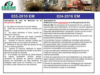 055-2010 EM 024-2016 EM
Subcapítulo III: Uso de Mercurio en la
Recuperación de Oro
a) No utilizar el mercurio en circuito abierto.
b) Evitar que el mercurio entre en contacto con
la piel.
c) No ingerir alimentos ni fumar cuando se
trabaja con mercurio.
d) No usar recipientes que hayan contenido
mercurio para guardar alimentos o bebidas.
e) Guardar el mercurio siempre cubierto por
agua para evitar que se evapore al ambiente.
f) Mantener el mercurio lejos del alcance de los
niños o madres gestantes.
g) Quemar el mercurio utilizando la retorta
adecuada y asegurándose de hacerlo al aire libre,
lejos de las áreas de viviendas.
h) Si al trabajar con mercurio se siente dolores
de cabeza, escalofríos, vómitos, diarrea,
sensación de opresión en general, síntomas
propios de intoxicación por esta sustancia, el
trabajador debe acudir de inmediato a un centro
de salud y evitar continuar en ese ambiente.
Subcapítulo III
El Mercurio como subproducto en la Recuperación de Oro
Artículo 340.- En el proceso de recuperación de oro, cuando el
mercurio sale como subproducto, se tomará en cuenta lo siguiente:
a) Es responsabilidad de todos los trabajadores involucrados en su
manipuleo, almacenamiento y transporte, cumplir con las normas
nacionales e internacionales establecidas al respecto.
b) Reportar y limpiar de inmediato todo derrame, de acuerdo a los
procedimientos establecidos.
c) Los bidones, frascos y botellas que contengan este producto
deben ser etiquetados y almacenados en lugares frescos lejos de
los rayos solares, calor o donde la congelación es posible,
manteniéndose herméticamente cerrados y nunca junto a
productos incompatibles como ácidos fuertes.
d) Usar una adecuada ventilación para asegurarse de que los
niveles de mercurio sean mantenidos debajo de los límites
máximos permisibles.
e) Tanto los supervisores como los trabajadores a su cargo deben
vigilar cualquier cambio en su salud como personalidad, pérdida de
peso u otros síntomas de sobre exposición al mercurio.
f) Brindar la capacitación a todos los trabajadores que manipulan
este material poniendo énfasis en el uso del EPP adecuado y el
control de derrames o fugas no controladas.
 