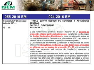 055-2010 EM 024-2016 EM
Subcapítulo V Electricidad
Artículo 337.- …
a) .. q) .
TÍTULO QUINTO GESTIÓN DE SERVICIOS Y ACTIVIDADES
CONEXAS
CAPÍTULO I ELECTRICIDAD
Artículo 360.- ….
i) Las instalaciones eléctricas deberán disponer de un sistema de
protección integral contra sobretensiones, cumpliendo con las reglas
del Código Nacional de Electricidad y como complemento aplicar las
normas de la Comisión Electrotécnica Internacional (IEC) y en ausencia
de ellas las de la National Fire Protection Association (NFPA).
j) Los dispositivos de maniobra y protección e instrumentos de control
tales como interruptores, medidores y otros deben estar protegidos
en tableros con los grados de protección IP e IK y otros requisitos
según las exigencias del entorno de instalación, operación y
mantenimiento.
El circuito de distribución eléctrica en el interior de la mina debe contar
con los dispositivos equipos de maniobra que le permita desenergizar o
energizar los diferentes alimentadores, circuitos derivados o ambos,
proporcionando la seguridad y confiabilidad requeridas en los trabajos de
operación, mantenimiento, reparación o instalación.
 