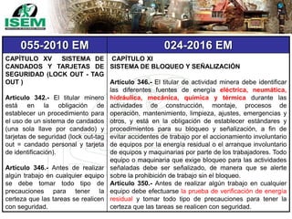 055-2010 EM 024-2016 EM
CAPÍTULO XV SISTEMA DE
CANDADOS Y TARJETAS DE
SEGURIDAD (LOCK OUT - TAG
OUT )
Artículo 342.- El titular minero
está en la obligación de
establecer un procedimiento para
el uso de un sistema de candados
(una sola llave por candado) y
tarjetas de seguridad (lock out-tag
out = candado personal y tarjeta
de identificación).
Artículo 346.- Antes de realizar
algún trabajo en cualquier equipo
se debe tomar todo tipo de
precauciones para tener la
certeza que las tareas se realicen
con seguridad.
CAPÍTULO XI
SISTEMA DE BLOQUEO Y SEÑALIZACIÓN
Artículo 346.- El titular de actividad minera debe identificar
las diferentes fuentes de energía eléctrica, neumática,
hidráulica, mecánica, química y térmica durante las
actividades de construcción, montaje, procesos de
operación, mantenimiento, limpieza, ajustes, emergencias y
otros, y está en la obligación de establecer estándares y
procedimientos para su bloqueo y señalización, a fin de
evitar accidentes de trabajo por el accionamiento involuntario
de equipos por la energía residual o el arranque involuntario
de equipos y maquinarias por parte de los trabajadores. Todo
equipo o maquinaria que exige bloqueo para las actividades
señaladas debe ser señalizado, de manera que se alerte
sobre la prohibición de trabajo sin el bloqueo.
Artículo 350.- Antes de realizar algún trabajo en cualquier
equipo debe efectuarse la prueba de verificación de energía
residual y tomar todo tipo de precauciones para tener la
certeza que las tareas se realicen con seguridad.
 