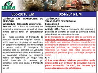 055-2010 EM 024-2016 EM
CAPÍTULO XXII TRANSPORTE DE
PERSONAL
Subcapítulo I Transporte Subterráneo
Artículo 387. - Para el transporte del
personal y personas en general, el titular
minero deberá tener en consideración
que:
a) Está prohibido el transporte de
personal dentro de vagones vacíos o
sobre vagones cargados, en camiones,
en cargadores frontales, en montacargas
y demás equipo. El transporte de
personal sólo se permitirá en vehículos
especialmente destinados a este objeto y
su capacidad máxima de pasajeros
deberá ser respetada. En ningún caso
habrá transporte de personal y/o
personas junto con carga ( transporte
mixto).
b) .c) .
CAPÍTULO XI
TRANSPORTE DE PERSONAL
Subcapítulo I
Transporte Subterráneo
Artículo 408.- Para el transporte del personal y
personas en general, el titular de actividad minera
deberá tener en consideración que:
a) El transporte de personal sólo se permitirá en
vehículos diseñados y de uso exclusivo para
este objeto, con asientos cómodos, con cinturones
de seguridad, protección contra caída de rocas y su
capacidad máxima de pasajeros deberá ser
respetada. En ningún caso habrá transporte de
personal y/o personas junto con carga (transporte
mixto).
b) .c) .
d) Las velocidades máximas permitidas serán
establecidas por el titular de actividad minera,
previa evaluación “in situ”, las mismas que
serán adecuadamente señalizadas.
 