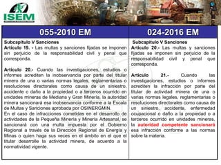 055-2010 EM 024-2016 EM
Subcapítulo V Sanciones
Artículo 19. - Las multas y sanciones fijadas se imponen
sin perjuicio de la responsabilidad civil y penal que
corresponda.
Artículo 20.- Cuando las investigaciones, estudios o
informes acrediten la inobservancia por parte del titular
minero de una o varias normas legales, reglamentarias o
resoluciones directorales como causa de un siniestro,
accidente o daño a la propiedad o a terceros ocurrido en
unidades mineras de Mediana y Gran Minería, la autoridad
minera sancionará esa inobservancia conforme a la Escala
de Multas y Sanciones aprobada por OSINERGMIN.
En el caso de infracciones cometidas en el desarrollo de
actividades de la Pequeña Minería y Minería Artesanal, se
sancionará con una multa impuesta por el Gobierno
Regional a través de la Dirección Regional de Energía y
Minas o quien haga sus veces en el ámbito en el que el
titular desarrolle la actividad minera, de acuerdo a la
normatividad vigente.
Subcapítulo V Sanciones
Artículo 20.- Las multas y sanciones
fijadas se imponen sin perjuicio de la
responsabilidad civil y penal que
corresponda.
Artículo 21.- Cuando las
investigaciones, estudios o informes
acrediten la infracción por parte del
titular de actividad minera de una o
varias normas legales, reglamentarias o
resoluciones directorales como causa de
un siniestro, accidente, enfermedad
ocupacional o daño a la propiedad o a
terceros ocurrido en unidades mineras,
la autoridad competente sancionará
esa infracción conforme a las normas
sobre la materia.
 