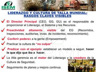 83
El Director Principal (CEO, GG, GU) es el responsable de
proporcionar el Liderazgo, el Sistema y los Recursos.
Proactividad altamente visible del EG (Recorridos,
Inspecciones, auditorias, inves. de incidentes, reconocimiento).
Conferir poderes a la gente (Empowerment)
Practicar la cultura de “no culpar”
Predicar con el ejemplo: establecer un modelo a seguir, hacer
lo que dijo que iba a hacer.
La Alta gerencia es el motor del Liderazgo y la creadora de la
Cultura de Seguridad.
Seguimiento de planes y mejora continua.
LIDERAZGO Y CULTURA DE TALLA MUNDIAL:
RASGOS CLAVES VISIBLES
 