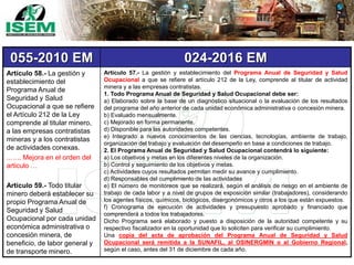 055-2010 EM 024-2016 EM
Artículo 58.- La gestión y
establecimiento del
Programa Anual de
Seguridad y Salud
Ocupacional a que se refiere
el Artículo 212 de la Ley
comprende al titular minero,
a las empresas contratistas
mineras y a los contratistas
de actividades conexas.
..….. Mejora en el orden del
articulo …
Artículo 59.- Todo titular
minero deberá establecer su
propio Programa Anual de
Seguridad y Salud
Ocupacional por cada unidad
económica administrativa o
concesión minera, de
beneficio, de labor general y
de transporte minero.
Artículo 57.- La gestión y establecimiento del Programa Anual de Seguridad y Salud
Ocupacional a que se refiere el artículo 212 de la Ley, comprende al titular de actividad
minera y a las empresas contratistas.
1. Todo Programa Anual de Seguridad y Salud Ocupacional debe ser:
a) Elaborado sobre la base de un diagnóstico situacional o la evaluación de los resultados
del programa del año anterior de cada unidad económica administrativa o concesión minera.
b) Evaluado mensualmente.
c) Mejorado en forma permanente.
d) Disponible para las autoridades competentes.
e) Integrado a nuevos conocimientos de las ciencias, tecnologías, ambiente de trabajo,
organización del trabajo y evaluación del desempeño en base a condiciones de trabajo.
2. El Programa Anual de Seguridad y Salud Ocupacional contendrá lo siguiente:
a) Los objetivos y metas en los diferentes niveles de la organización.
b) Control y seguimiento de los objetivos y metas.
c) Actividades cuyos resultados permitan medir su avance y cumplimiento.
d) Responsables del cumplimiento de las actividades
e) El número de monitoreos que se realizará, según el análisis de riesgo en el ambiente de
trabajo de cada labor y a nivel de grupos de exposición similar (trabajadores), considerando
los agentes físicos, químicos, biológicos, disergonómicos y otros a los que están expuestos.
f) Cronograma de ejecución de actividades y presupuesto aprobado y financiado que
comprenderá a todos los trabajadores.
Dicho Programa será elaborado y puesto a disposición de la autoridad competente y su
respectivo fiscalizador en la oportunidad que lo soliciten para verificar su cumplimiento.
Una copia del acta de aprobación del Programa Anual de Seguridad y Salud
Ocupacional será remitida a la SUNAFIL, al OSINERGMIN o al Gobierno Regional,
según el caso, antes del 31 de diciembre de cada año.
 