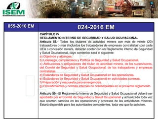 055-2010 EM 024-2016 EM
CAPÍTULO IV
REGLAMENTO INTERNO DE SEGURIDAD Y SALUD OCUPACIONAL
Artículo 58.- Todos los titulares de actividad minera con más de veinte (20)
trabajadores o más (incluidos los trabajadores de empresas contratistas) por cada
UEA o concesión minera, deberán contar con un Reglamento Interno de Seguridad
y Salud Ocupacional, cuyo contenido será el siguiente:
a) Objetivos y alcances.
b) Liderazgo, compromisos y Política de Seguridad y Salud Ocupacional.
c) Atribuciones y obligaciones del titular de actividad minera, de los supervisores,
del Comité de Seguridad y Salud Ocupacional, de los trabajadores y empresas
contratistas.
d) Estándares de Seguridad y Salud Ocupacional en las operaciones.
e) Estándares de Seguridad y Salud Ocupacional en actividades conexas.
f) Preparación y respuesta para emergencias.
g) Procedimientos y normas internas no contempladas en el presente reglamento.
Artículo 59.- El Reglamento Interno de Seguridad y Salud Ocupacional deberá ser
aprobado por el Comité de Seguridad y Salud Ocupacional y actualizado toda vez
que ocurran cambios en las operaciones y procesos de las actividades mineras.
Estará disponible para las autoridades competentes, toda vez que lo soliciten.
 