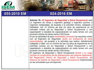 055-2010 EM 024-2016 EM
Artículo 70.- El Ingeniero de Seguridad y Salud Ocupacional será
un ingeniero de minas o ingeniero geólogo o ingeniero químico o
ingeniero metalurgista, de acuerdo a la actividad minera, colegiado y
habilitado, con un mínimo de tres (3) años de experiencia en la
actividad minera y/o en Seguridad y Salud Ocupacional y con
capacitación o estudios de especialización en estos temas con una
duración mínima de ciento veinte (120) horas.
Si por la necesidad de la(s) actividad(es) conexa(s) se requiriera contar
con un Ingeniero de Seguridad, podrá ser profesional de otras
especialidades, de acuerdo a la actividad que realice, debidamente
colegiado y hábil, con un mínimo de tres (3) años de experiencia en la
actividad conexa y/o en Seguridad y Salud Ocupacional y con
capacitación o estudios de especialización en estos temas con una
duración mínima de ciento veinte (120) horas.
El Ingeniero de Seguridad y Salud Ocupacional tendrá a su cargo
verificar el cumplimiento de las disposiciones del presente reglamento,
del Reglamento Interno de Seguridad y Salud Ocupacional, del
Sistema de Gestión de Seguridad y Salud Ocupacional implementado
en las actividades que corresponda.
 