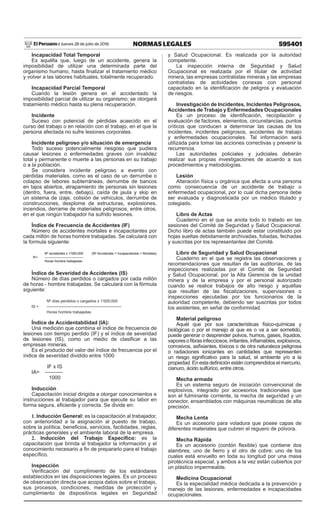 595401
NORMAS LEGALES
Jueves 28 de julio de 2016
El Peruano /
Incapacidad Total Temporal
Es aquélla que, luego de un accidente, genera la
imposibilidad de utilizar una determinada parte del
organismo humano, hasta finalizar el tratamiento médico
y volver a las labores habituales, totalmente recuperado.
Incapacidad Parcial Temporal
Cuando la lesión genera en el accidentado la
imposibilidad parcial de utilizar su organismo; se otorgará
tratamiento médico hasta su plena recuperación.
Incidente
Suceso con potencial de pérdidas acaecido en el
curso del trabajo o en relación con el trabajo, en el que la
persona afectada no sufre lesiones corporales.
Incidente peligroso y/o situación de emergencia
Todo suceso potencialmente riesgoso que pudiera
causar lesiones o enfermedades graves con invalidez
total y permanente o muerte a las personas en su trabajo
o a la población.
Se considera incidente peligroso a evento con
pérdidas materiales, como es el caso de un derrumbe o
colapso de labores subterráneas, derrumbe de bancos
en tajos abiertos, atrapamiento de personas sin lesiones
(dentro, fuera, entre, debajo), caída de jaula y skip en
un sistema de izaje, colisión de vehículos, derrumbe de
construcciones, desplome de estructuras, explosiones,
incendios, derrame de materiales peligrosos, entre otros,
en el que ningún trabajador ha sufrido lesiones.
Índice de Frecuencia de Accidentes (IF)
Número de accidentes mortales e incapacitantes por
cada millón de horas hombre trabajadas. Se calculará con
la formula siguiente:
Nº accidentes x 1’000,000 (Nº Accidentes = Incapacitantes + Mortales)
IF= -----------------------------------
Horas hombre trabajadas
Índice de Severidad de Accidentes (IS)
Número de días perdidos o cargados por cada millón
de horas - hombre trabajadas. Se calculará con la fórmula
siguiente:
	 Nº días perdidos o cargados x 1’000,000
IS =	 ---------------------------------------------------------
	 Horas hombre trabajadas
Índice de Accidentabilidad (IA):
Una medición que combina el índice de frecuencia de
lesiones con tiempo perdido (IF) y el índice de severidad
de lesiones (IS), como un medio de clasificar a las
empresas mineras.
Es el producto del valor del índice de frecuencia por el
índice de severidad dividido entre 1000
	 IF x IS
IA=	----------
	 1000
Inducción
Capacitación inicial dirigida a otorgar conocimientos e
instrucciones al trabajador para que ejecute su labor en
forma segura, eficiente y correcta. Se divide en:
1. Inducción General: es la capacitación al trabajador,
con anterioridad a la asignación al puesto de trabajo,
sobre la política, beneficios, servicios, facilidades, reglas,
prácticas generales y el ambiente laboral de la empresa.
2. Inducción del Trabajo Específico: es la
capacitación que brinda al trabajador la información y el
conocimiento necesario a fin de prepararlo para el trabajo
específico.
Inspección
Verificación del cumplimiento de los estándares
establecidos en las disposiciones legales. Es un proceso
de observación directa que acopia datos sobre el trabajo,
sus procesos, condiciones, medidas de protección y
cumplimiento de dispositivos legales en Seguridad
y Salud Ocupacional. Es realizada por la autoridad
competente.
La inspección interna de Seguridad y Salud
Ocupacional es realizada por el titular de actividad
minera, las empresas contratistas mineras y las empresas
contratistas de actividades conexas con personal
capacitado en la identificación de peligros y evaluación
de riesgos.
Investigación de Incidentes, Incidentes Peligrosos,
Accidentes de Trabajo y Enfermedades Ocupacionales
Es un proceso de identificación, recopilación y
evaluación de factores, elementos, circunstancias, puntos
críticos que conducen a determinar las causas de los
incidentes, incidentes peligrosos, accidentes de trabajo
y enfermedades ocupacionales. Tal información será
utilizada para tomar las acciones correctivas y prevenir la
recurrencia.
Las autoridades policiales y judiciales deberán
realizar sus propias investigaciones de acuerdo a sus
procedimientos y metodologías.
Lesión
Alteración física u orgánica que afecta a una persona
como consecuencia de un accidente de trabajo o
enfermedad ocupacional, por lo cual dicha persona debe
ser evaluada y diagnosticada por un médico titulado y
colegiado.
Libro de Actas
Cuaderno en el que se anota todo lo tratado en las
sesiones del Comité de Seguridad y Salud Ocupacional.
Dicho libro de actas también puede estar constituido por
hojas sueltas debidamente archivadas, foliadas, fechadas
y suscritas por los representantes del Comité.
Libro de Seguridad y Salud Ocupacional
Cuaderno en el que se registra las observaciones y
recomendaciones que resultan de las auditorías, de las
inspecciones realizadas por el Comité de Seguridad
y Salud Ocupacional, por la Alta Gerencia de la unidad
minera y de la empresa y por el personal autorizado
cuando se realice trabajos de alto riesgo y aquéllas
que resultan de las fiscalizaciones, supervisiones o
inspecciones ejecutadas por los funcionarios de la
autoridad competente, debiendo ser suscritas por todos
los asistentes, en señal de conformidad.
Material peligroso
Aquél que por sus características físico-químicas y
biológicas o por el manejo al que es o va a ser sometido,
puede generar o desprender polvos, humos, gases, líquidos,
vaporesofibrasinfecciosos,irritantes,inflamables,explosivos,
corrosivos, asfixiantes, tóxicos o de otra naturaleza peligrosa
o radiaciones ionizantes en cantidades que representen
un riesgo significativo para la salud, el ambiente y/o a la
propiedad. En esta definición están comprendidos el mercurio,
cianuro, ácido sulfúrico, entre otros.
Mecha armada
Es un sistema seguro de iniciación convencional de
explosivos, integrado por accesorios tradicionales que
son el fulminante corriente, la mecha de seguridad y un
conector, ensamblados con máquinas neumáticas de alta
precisión.
Mecha Lenta
Es un accesorio para voladura que posee capas de
diferentes materiales que cubren el reguero de pólvora.
Mecha Rápida
Es un accesorio (cordón flexible) que contiene dos
alambres, uno de fierro y el otro de cobre; uno de los
cuales está envuelto en toda su longitud por una masa
pirotécnica especial, y ambos a la vez están cubiertos por
un plástico impermeable.
Medicina Ocupacional
Es la especialidad médica dedicada a la prevención y
manejo de las lesiones, enfermedades e incapacidades
ocupacionales.
 