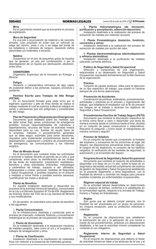 595402 NORMAS LEGALES Jueves 28 de julio de 2016 / El Peruano
Mina
Es un yacimiento mineral que se encuentra en proceso
de explotación.
Muro de Seguridad
Es una pila o acumulación de material o de concreto
armado, cuyo propósito es evitar que un vehículo se
salga del camino, pista o vía, o se salga del borde de
los botaderos o cámaras de carguío, causando daños
personales y/o materiales a terceros.
Neblina
Suspensión en el aire de pequeñas gotas de líquidos
que se generan, ya sea por condensación o por la
desintegración de un líquido por atomización, ebullición,
entre otros.
OSINERGMIN
Organismo Supervisor de la Inversión en Energía y
Minería.
Peligro
Situación o característica intrínseca de algo capaz
de ocasionar daños a las personas, equipos, procesos y
ambiente.
Permiso Escrito para Trabajos de Alto Riesgo
(PETAR)
Es un documento firmado para cada turno por el
ingeniero supervisor y jefe de Área donde se realiza el
trabajo mediante el cual se autoriza a efectuar trabajos en
zonas o ubicaciones que son peligrosas y consideradas
de alto riesgo.
Plan de Preparación y Respuesta para Emergencias
Documento guía detallado sobre las medidas que
se debe tomar bajo varias condiciones de emergencia
posibles. Incluye responsabilidades de individuos y
departamentos, recursos del titular de actividad minera
disponibles para su uso, fuentes de ayuda fuera de
la empresa, métodos o procedimientos generales
que se debe seguir, autoridad para tomar decisiones,
requisitos para implementar procedimientos dentro del
departamento, capacitación y práctica de procedimientos
de emergencia, las comunicaciones y los informes
exigidos.
Plan de Minado Anual
Es el documento que contiene todas las actividades
o acciones a realizar durante el período de un año y que
comprende, entre otras: la identificación de los límites
de las áreas de exploración, preparación, explotación,
beneficio y otras actividades inherentes, metodología
y parámetros de trabajo, equipos a ser utilizados,
presupuestos y costos, personal, medidas de Seguridad
y Salud Ocupacional, y posibles impactos en el entorno
y medidas a tomar frente a posibles eventos adversos,
cuantificando las metas a alcanzar.
Planta de Beneficio
Es aquella instalación destinada a desarrollar los
procesos de la actividad minera de beneficio, mencionados
en la Ley y el Decreto Supremo Nº 03-94-EM, Reglamento
de diversos títulos del TUO de la Ley General de Minería
y sus modificatorias.
En tal sentido, se entenderá como planta de beneficio
a las siguientes:
1. Planta Concentradora:
Es la infraestructura diseñada y construida para el
proceso de chancado, molienda, flotación y concentración
metalúrgica en el proceso de recuperación de minerales.
2. Planta de Gravimetría:
Es la instalación destinada a la separación mecánica
de metales pesados, tales como el oro y el tungsteno, y
trabajos de amalgamación y otros.
3. Planta de Clasificación:
Instalación destinada a la clasificación de materiales
finos con relación a la presencia de materiales gruesos.
4. Planta Hidrometalúrgica (de lixiviación,
purificación y precipitación, adsorción-desorción):
Instalación destinada a la realización del proceso de
extracción de metales por sistemas acuosos.
5. Planta Pirometalúrgica (tostación, fundición,
conversión y otros):
Instalación destinada a la realización del proceso de
extracción de metales por acción del calor.
6. Plantas electrometalúrgicas (electrodeposición
y refinería electrolítica):
Instalación destinada a la purificación de metales
utilizando corriente eléctrica.
Política de Seguridad y Salud Ocupacional
Dirección y compromiso de una organización,
relacionadas a su desempeño en Seguridad y Salud
Ocupacional, expresada formalmente por la Alta Gerencia
de la organización.
Práctica
Conjunto de pautas positivas, útiles para la ejecución
de un tipo específico de trabajo, que puede no hacerse
siempre de una forma determinada.
Prevención de Accidentes
Combinación de políticas, estándares, procedimientos,
actividades y prácticas en el proceso y organización del
trabajo, que establece el empleador con el fin de prevenir
los riesgos en el trabajo y alcanzar los objetivos de
Seguridad y Salud Ocupacional.
Procedimientos Escritos de Trabajo Seguro (PETS)
Documento que contiene la descripción específica de
la forma cómo llevar a cabo o desarrollar una tarea de
manera correcta desde el comienzo hasta el final, dividida
en un conjunto de pasos consecutivos o sistemáticos.
Resuelve la pregunta: ¿Cómo hacer el trabajo/tarea de
manera correcta y segura?
Proceso de Voladura
Es un conjunto de tareas que comprende: el traslado
del explosivo y accesorios de los polvorines al lugar del
disparo, las disposiciones preventivas antes del carguío,
el carguío de los explosivos, la conexión de los taladros
cargados, la verificación de las medidas de seguridad, la
autorización y el encendido del disparo.
Programa Anual de Seguridad y Salud Ocupacional
Documento que contiene el conjunto de actividades a
desarrollar a lo largo de un (1) año, sobre la base de un
diagnóstico del estado actual del cumplimiento del sistema
de gestión de Seguridad y Salud Ocupacional establecido
en el presente reglamento y otros dispositivos, con la
finalidad de eliminar o controlar los riesgos para prevenir
posibles incidentes y/o enfermedades ocupacionales.
Régimen especial de trabajo
Es la actividad laboral desarrollada en determinado
plazo o espacio de tiempo, conforme a lo establecido en
la normatividad vigente, respecto a la Jornada de Trabajo,
Horario y Trabajo en Sobretiempo.
Reglas
Son guías que se deberá cumplir siempre, con la
finalidad de ser practicadas por un grupo de personas,
sin ninguna excepción, para su protección individual o
colectiva.
Reglamento
Es el conjunto de disposiciones que establecen
la autorización de uso y la aplicación de una norma a
través de los procedimientos, prácticas y/o disposiciones
detallados, a las que la autoridad minera competente ha
conferido el uso obligatorio.
Reglamento Interno de Seguridad y Salud
Ocupacional
Es el conjunto de disposiciones que elabora el titular
de actividad minera en base a los alcances de la Ley y el
 