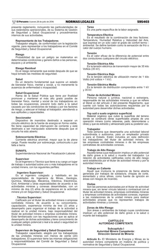 595403
NORMAS LEGALES
Jueves 28 de julio de 2016
El Peruano /
presente reglamento, incluyendo las particularidades de
sus estándares operacionales, de su Sistema de Gestión
de Seguridad y Salud Ocupacional y procedimientos
internos de sus actividades.
Representante de los Trabajadores
Trabajador elegido, de conformidad con la legislación
vigente, para representar a los trabajadores en el Comité
de Seguridad y Salud Ocupacional.
Riesgo
Probabilidad de que un peligro se materialice en
determinadas condiciones y genere daños a las personas,
equipos y al ambiente.
Riesgo Residual
Es el riesgo remanente que existe después de que se
haya tomado las medidas de seguridad.
Salud
Es un derecho fundamental que supone un estado
de bienestar físico, mental y social, y no meramente la
ausencia de enfermedad o incapacidad.
Salud Ocupacional
Rama de la Salud Pública que tiene por finalidad
promover y mantener el más alto grado posible de
bienestar físico, mental y social de los trabajadores en
todas las ocupaciones, prevenir todo daño a la salud
causado por las condiciones de trabajo y por los factores
de riesgo; y adecuar el trabajo al trabajador, atendiendo a
sus aptitudes y capacidades.
Seccionador
Dispositivo de maniobra destinado a separar un
circuito eléctrico de la fuente de energía en forma visible.
No tiene capacidad de interrupción de corriente y está
destinado a ser manipulado solamente después que el
circuito ha sido abierto.
Sobrecorriente Eléctrica
Corriente eléctrica anormal, mayor que la de plena
carga. Puede resultar por sobrecarga, cortocircuito o por
falla a tierra.
SUNAFIL
Superintendencia Nacional de Fiscalización Laboral.
Supervisor
Es el Ingeniero o Técnico que tiene a su cargo un lugar
de trabajo o autoridad sobre uno o más trabajadores en la
unidad minera, con los siguientes perfiles:
- Ingeniero Supervisor:
Es el ingeniero colegiado y habilitado en las
especialidades de Ingeniería de Minas, Geología,
Química, Metalurgia, Mecánica, Eléctrica, Electrónica,
Civil, Ambiental y otras especialidades de acuerdo a las
actividades mineras y conexas desarrolladas, con un
mínimo de dos (2) años de experiencia en la actividad
minera y/o en Seguridad y Salud Ocupacional.
- Técnico Supervisor:
Calificado por el titular de actividad minera o empresa
contratista minera, de acuerdo a su conocimiento,
capacitación, experiencia mínima de tres (3) años y
desempeño para organizar el trabajo de la actividad a
realizar en la unidad minera, bajo responsabilidad del
titular de actividad minera o empresa contratista minera.
Está familiarizado con las regulaciones que se aplica al
desempeño de dichas actividades y tiene conocimiento de
cualquier peligro potencial o real a la salud o seguridad en
la unidad minera.
Supervisor de Seguridad y Salud Ocupacional
Trabajador capacitado, elegido por los trabajadores
de las unidades mineras con menos de veinte (20)
trabajadores. El supervisor tiene las mismas obligaciones
y responsabilidades del Comité de Seguridad y Salud
Ocupacional.
Tarea
Es una parte específica de la labor asignada.
Temperatura Efectiva
Es el resultado de la combinación de tres factores:
Temperatura, Humedad Relativa y Velocidad del Aire,
que expresa en un solo valor el grado de confort termo -
ambiental. Se define también como la sensación de frío o
calor del cuerpo humano.
Tensión
Es el valor eficaz de la diferencia de potencial entre
dos conductores cualquiera del circuito eléctrico.
Tensión Eléctrica Alta
Es la tensión eléctrica de transmisión mayor de 35 kilo
Voltios (35 kV).
Tensión Eléctrica Baja
Es la tensión eléctrica de utilización menor de 1 kilo
Voltio (mil voltios = 1 kV).
Tensión Eléctrica Media
Es la tensión de distribución comprendida entre 1 kV
y 35 kV.
Titular de Actividad Minera
Persona natural o jurídica, nacional o extranjera,
responsable de las actividades mineras a que se refiere
el literal a) del artículo 2 del presente Reglamento, que
cuente con todas las autorizaciones requeridas por la
autoridad para desarrollar dichas actividades.
Top soil o suelo orgánico superficial
Material orgánico que cubre la superficie del terreno
donde se construirá obras superficiales propias de una
operación minera (como relaveras, pads, desmonteras u
otras) y que es extraído y almacenado para su posterior uso.
Trabajador
Toda persona que desempeña una actividad laboral
subordinada o autónoma, para un empleador privado
o para el Estado. Están incluidos en esta definición
los trabajadores del titular de actividad minera, de
las empresas contratistas mineras o de las empresas
contratistas de actividades conexas.
Trabajo de Alto Riesgo
Aquella tarea cuya realización implica un alto potencial
de daño grave a la salud o muerte del trabajador. La
relación de actividades calificadas como de alto riesgo
será establecida por el titular de actividad minera y por la
autoridad minera.
Trabajo en Caliente
Aquél que involucra la presencia de llama abierta
generada por trabajos de soldadura, chispas de corte,
esmerilado y otros afines, como fuente de ignición en
áreas con riesgos de incendio.
Visitas
Son las personas autorizadas por el titular de actividad
minera que, sin tener vínculo laboral o contractual con el
titular de actividad minera, empresas contratistas mineras
y empresas contratistas de actividades conexas, ingresan
a las instalaciones de la unidad minera para realizar
actividades propias que no representen trabajos de
actividades mineras y conexas.
Zonas de Alto Riesgo
Son áreas o ambientes de trabajo cuyas condiciones
implican un alto potencial de daño grave a la salud o
muerte del trabajador.
CAPÍTULO II
AUTORIDAD COMPETENTE
Subcapítulo I
Autoridad Minera Competente:
Dirección General de Minería
Artículo 8.- El Ministerio de Energía y Minas es la
autoridad minera competente en materia de política y
normativa de Seguridad y Salud Ocupacional.
 
