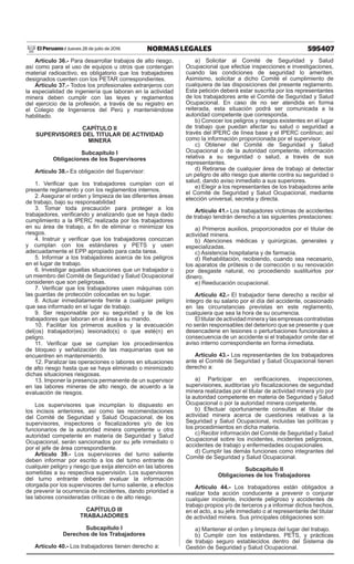 595407
NORMAS LEGALES
Jueves 28 de julio de 2016
El Peruano /
Artículo 36.- Para desarrollar trabajos de alto riesgo,
así como para el uso de equipos u otros que contengan
material radioactivo, es obligatorio que los trabajadores
designados cuenten con los PETAR correspondientes.
Artículo 37.- Todos los profesionales extranjeros con
la especialidad de ingeniería que laboran en la actividad
minera deben cumplir con las leyes y reglamentos
del ejercicio de la profesión, a través de su registro en
el Colegio de Ingenieros del Perú y manteniéndose
habilitado.
CAPÍTULO II
SUPERVISORES DEL TITULAR DE ACTIVIDAD
MINERA
Subcapítulo I
Obligaciones de los Supervisores
Artículo 38.- Es obligación del Supervisor:
1. Verificar que los trabajadores cumplan con el
presente reglamento y con los reglamentos internos.
2. Asegurar el orden y limpieza de las diferentes áreas
de trabajo, bajo su responsabilidad
3. Tomar toda precaución para proteger a los
trabajadores, verificando y analizando que se haya dado
cumplimiento a la IPERC realizada por los trabajadores
en su área de trabajo, a fin de eliminar o minimizar los
riesgos.
4. Instruir y verificar que los trabajadores conozcan
y cumplan con los estándares y PETS y usen
adecuadamente el EPP apropiado para cada tarea.
5. Informar a los trabajadores acerca de los peligros
en el lugar de trabajo.
6. Investigar aquellas situaciones que un trabajador o
un miembro del Comité de Seguridad y Salud Ocupacional
consideren que son peligrosas.
7. Verificar que los trabajadores usen máquinas con
las guardas de protección colocadas en su lugar.
8. Actuar inmediatamente frente a cualquier peligro
que sea informado en el lugar de trabajo.
9. Ser responsable por su seguridad y la de los
trabajadores que laboran en el área a su mando.
10. Facilitar los primeros auxilios y la evacuación
del(os) trabajador(es) lesionado(s) o que esté(n) en
peligro.
11. Verificar que se cumplan los procedimientos
de bloqueo y señalización de las maquinarias que se
encuentren en mantenimiento.
12. Paralizar las operaciones o labores en situaciones
de alto riesgo hasta que se haya eliminado o minimizado
dichas situaciones riesgosas.
13. Imponer la presencia permanente de un supervisor
en las labores mineras de alto riesgo, de acuerdo a la
evaluación de riesgos.
Los supervisores que incumplan lo dispuesto en
los incisos anteriores, así como las recomendaciones
del Comité de Seguridad y Salud Ocupacional, de los
supervisores, inspectores o fiscalizadores y/o de los
funcionarios de la autoridad minera competente u otra
autoridad competente en materia de Seguridad y Salud
Ocupacional, serán sancionados por su jefe inmediato o
por el jefe de área correspondiente.
Artículo 39.- Los supervisores del turno saliente
deben informar por escrito a los del turno entrante de
cualquier peligro y riesgo que exija atención en las labores
sometidas a su respectiva supervisión. Los supervisores
del turno entrante deberán evaluar la información
otorgada por los supervisores del turno saliente, a efectos
de prevenir la ocurrencia de incidentes, dando prioridad a
las labores consideradas críticas o de alto riesgo.
CAPÍTULO III
TRABAJADORES
Subcapítulo I
Derechos de los Trabajadores
Artículo 40.- Los trabajadores tienen derecho a:
a) Solicitar al Comité de Seguridad y Salud
Ocupacional que efectúe inspecciones e investigaciones,
cuando las condiciones de seguridad lo ameriten.
Asimismo, solicitar a dicho Comité el cumplimiento de
cualquiera de las disposiciones del presente reglamento.
Esta petición deberá estar suscrita por los representantes
de los trabajadores ante el Comité de Seguridad y Salud
Ocupacional. En caso de no ser atendida en forma
reiterada, esta situación podrá ser comunicada a la
autoridad competente que corresponda.
b) Conocer los peligros y riesgos existentes en el lugar
de trabajo que puedan afectar su salud o seguridad a
través del IPERC de línea base y el IPERC continuo; así
como la información proporcionada por el supervisor.
c) Obtener del Comité de Seguridad y Salud
Ocupacional o de la autoridad competente, información
relativa a su seguridad o salud, a través de sus
representantes.
d) Retirarse de cualquier área de trabajo al detectar
un peligro de alto riesgo que atente contra su seguridad o
salud, dando aviso inmediato a sus superiores.
e) Elegir a los representantes de los trabajadores ante
el Comité de Seguridad y Salud Ocupacional, mediante
elección universal, secreta y directa.
Artículo 41.- Los trabajadores víctimas de accidentes
de trabajo tendrán derecho a las siguientes prestaciones:
a) Primeros auxilios, proporcionados por el titular de
actividad minera.
b) Atenciones médicas y quirúrgicas, generales y
especializadas.
c) Asistencia hospitalaria y de farmacia.
d) Rehabilitación, recibiendo, cuando sea necesario,
los aparatos de prótesis o de corrección o su renovación
por desgaste natural, no procediendo sustituirlos por
dinero.
e) Reeducación ocupacional.
Artículo 42.- El trabajador tiene derecho a recibir el
íntegro de su salario por el día del accidente, ocasionado
en las circunstancias previstas en este reglamento,
cualquiera que sea la hora de su ocurrencia.
Eltitulardeactividadmineraylasempresascontratistas
no serán responsables del deterioro que se presente y que
desencadene en lesiones o perturbaciones funcionales a
consecuencia de un accidente si el trabajador omite dar el
aviso interno correspondiente en forma inmediata.
Artículo 43.- Los representantes de los trabajadores
ante el Comité de Seguridad y Salud Ocupacional tienen
derecho a:
a) Participar en verificaciones, inspecciones,
supervisiones, auditorías y/o fiscalizaciones de seguridad
minera realizadas por el titular de actividad minera y/o por
la autoridad competente en materia de Seguridad y Salud
Ocupacional o por la autoridad minera competente.
b) Efectuar oportunamente consultas al titular de
actividad minera acerca de cuestiones relativas a la
Seguridad y Salud Ocupacional, incluidas las políticas y
los procedimientos en dicha materia.
c) Recibir información del Comité de Seguridad y Salud
Ocupacional sobre los incidentes, incidentes peligrosos,
accidentes de trabajo y enfermedades ocupacionales.
d) Cumplir las demás funciones como integrantes del
Comité de Seguridad y Salud Ocupacional.
Subcapítulo II
Obligaciones de los Trabajadores
Artículo 44.- Los trabajadores están obligados a
realizar toda acción conducente a prevenir o conjurar
cualquier incidente, incidente peligroso y accidentes de
trabajo propios y/o de terceros y a informar dichos hechos,
en el acto, a su jefe inmediato o al representante del titular
de actividad minera. Sus principales obligaciones son:
a) Mantener el orden y limpieza del lugar del trabajo.
b) Cumplir con los estándares, PETS, y prácticas
de trabajo seguro establecidos dentro del Sistema de
Gestión de Seguridad y Salud Ocupacional.
 