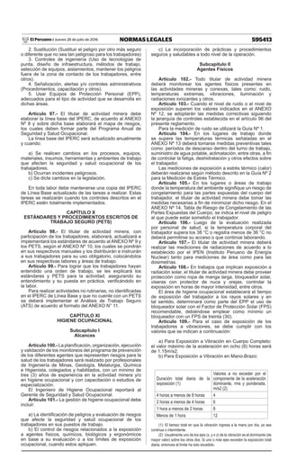 595413
NORMAS LEGALES
Jueves 28 de julio de 2016
El Peruano /
2. Sustitución (Sustituir el peligro por otro más seguro
o diferente que no sea tan peligroso para los trabajadores)
3. Controles de ingeniería (Uso de tecnologías de
punta, diseño de infraestructura, métodos de trabajo,
selección de equipos, aislamientos, mantener los peligros
fuera de la zona de contacto de los trabajadores, entre
otros).
4. Señalización, alertas y/o controles administrativos
(Procedimientos, capacitación y otros).
5. Usar Equipos de Protección Personal (EPP),
adecuados para el tipo de actividad que se desarrolla en
dichas áreas.
Artículo 97.- El titular de actividad minera debe
elaborar la línea base del IPERC, de acuerdo al ANEXO
Nº 8 y sobre dicha base elaborará el mapa de riesgos,
los cuales deben formar parte del Programa Anual de
Seguridad y Salud Ocupacional.
La línea base del IPERC será actualizado anualmente
y cuando:
a) Se realicen cambios en los procesos, equipos,
materiales, insumos, herramientas y ambientes de trabajo
que afecten la seguridad y salud ocupacional de los
trabajadores.
b) Ocurran incidentes peligrosos.
c) Se dicte cambios en la legislación.
En toda labor debe mantenerse una copia del IPERC
de Línea Base actualizado de las tareas a realizar. Estas
tareas se realizarán cuando los controles descritos en el
IPERC estén totalmente implementados.
CAPÍTULO X
ESTÁNDARES Y PROCEDIMIENTOS ESCRITOS DE
TRABAJO SEGURO (PETS)
Artículo 98.- El titular de actividad minera, con
participación de los trabajadores, elaborará, actualizará e
implementará los estándares de acuerdo al ANEXO Nº 9 y
los PETS, según el ANEXO Nº 10, los cuales se pondrán
en sus respectivos manuales y los distribuirán e instruirán
a sus trabajadores para su uso obligatorio, colocándolos
en sus respectivas labores y áreas de trabajo.
Artículo 99.- Para lograr que los trabajadores hayan
entendido una orden de trabajo, se les explicará los
estándares y PETS para la actividad, asegurando su
entendimiento y su puesta en práctica, verificándolo en
la labor.
Para realizar actividades no rutinarias, no identificadas
en el IPERC de Línea Base y que no cuente con un PETS
se deberá implementar el Análisis de Trabajo Seguro
(ATS) de acuerdo al formato del ANEXO N° 11.
CAPÍTULO XI
HIGIENE OCUPACIONAL
Subcapítulo I
Alcances
Artículo 100.- La planificación, organización, ejecución
y validación de los monitoreos del programa de prevención
de los diferentes agentes que representen riesgos para la
salud de los trabajadores será realizado por profesionales
de Ingeniería de Minas, Geología, Metalurgia, Química
e Higienista, colegiados y habilitados, con un mínimo de
tres (3) años de experiencia en la actividad minera y/o
en higiene ocupacional y con capacitación o estudios de
especialización.
El Ingeniero de Higiene Ocupacional reportará al
Gerente de Seguridad y Salud Ocupacional.
Artículo 101.- La gestión de higiene ocupacional debe
incluir:
a) La identificación de peligros y evaluación de riesgos
que afecte la seguridad y salud ocupacional de los
trabajadores en sus puestos de trabajo.
b) El control de riesgos relacionados a la exposición
a agentes físicos, químicos, biológicos y ergonómicos
en base a su evaluación o a los límites de exposición
ocupacional, cuando estos apliquen.
c) La incorporación de prácticas y procedimientos
seguros y saludables a todo nivel de la operación.
Subcapítulo II
Agentes Físicos
Artículo 102.- Todo titular de actividad minera
deberá monitorear los agentes físicos presentes en
las actividades mineras y conexas, tales como: ruido,
temperaturas extremas, vibraciones, iluminación y
radiaciones ionizantes y otros.
Artículo 103.- Cuando el nivel de ruido o el nivel de
exposición superen los valores indicados en el ANEXO
Nº 12, se adoptarán las medidas correctivas siguiendo
la jerarquía de controles establecida en el artículo 96 del
presente reglamento.
Para la medición de ruido se utilizará la Guía Nº 1.
Artículo 104.- En los lugares de trabajo donde
se supere las temperaturas térmicas señaladas en el
ANEXO Nº 13 deberá tomarse medidas preventivas tales
como: períodos de descanso dentro del turno de trabajo,
suministro de agua potable, aclimatación, entre otras, a fin
de controlar la fatiga, deshidratación y otros efectos sobre
el trabajador.
Las mediciones de exposición a estrés térmico (calor)
deberán realizarse según método descrito en la Guía Nº 2
para la Medición de Estrés Térmico.
Artículo 105.- En los lugares o áreas de trabajo
donde la temperatura del ambiente signifique un riesgo de
congelamiento para las partes expuestas del cuerpo del
trabajador, el titular de actividad minera debe tomar las
medidas necesarias a fin de minimizar dicho riesgo. En el
ANEXO Nº 14, Tabla de Riesgo de Congelamiento de las
Partes Expuestas del Cuerpo, se indica el nivel de peligro
al que puede estar sometido el trabajador.
Artículo 106.- Luego de la evaluación realizada
por personal de salud, si la temperatura corporal del
trabajador supera los 38 °C o registra menos de 36 °C no
deberá permitirse su acceso o que continúe laborando.
Artículo 107.- El titular de actividad minera deberá
realizar las mediciones de radiaciones de acuerdo a lo
establecido por el IPEN (Instituto Peruano de Energía
Nuclear) tanto para mediciones de área como para las
dosimetrías.
Artículo 108.- En trabajos que implican exposición a
radiación solar, el titular de actividad minera debe proveer
protección como ropa de manga larga, bloqueador solar,
viseras con protector de nuca y orejas, controlar la
exposición en horas de mayor intensidad, entre otros.
El área de higiene ocupacional establecerá el tiempo
de exposición del trabajador a los rayos solares y en
tal sentido, determinará como parte del EPP el uso de
bloqueador solar con el Factor de Protección Solar (FPS)
recomendable, debiéndose emplear como mínimo un
bloqueador con un FPS de treinta (30).
Artículo 109.- Para el caso de exposición de los
trabajadores a vibraciones, se debe cumplir con los
valores que se indican a continuación:
a) Para Exposición a Vibración en Cuerpo Completo:
el valor máximo de la aceleración en ocho (8) horas será
de 1.15m/s2.
b) Para Exposición a Vibración en Mano-Brazo:
Duración total diaria de la
exposición (1)
Valores a no exceder por el
componente de la aceleración
dominante, rms y ponderada,
m/s2 (2)
4 horas a menos de 8 horas 4
2 horas a menos de 4 horas 6
1 hora a menos de 2 horas 8
Menos de 1 hora 12
(1): El tiempo total en que la vibración ingresa a la mano por día, ya sea
continua o intermitente.
(2): Usualmente uno de los ejes (x, y o z) de la vibración es el dominante (de
mayor valor) sobre los otros dos. Si uno o más ejes exceden la exposición total
diaria, entonces el límite ha sido excedido.
 