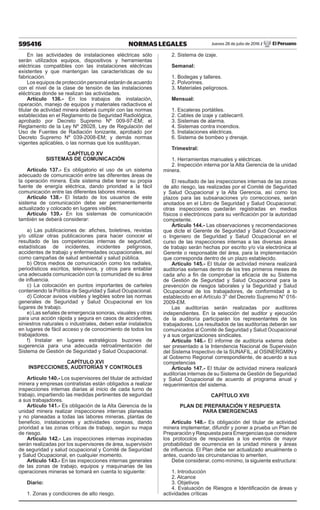 595416 NORMAS LEGALES Jueves 28 de julio de 2016 / El Peruano
En las actividades de instalaciones eléctricas sólo
serán utilizados equipos, dispositivos y herramientas
eléctricas compatibles con las instalaciones eléctricas
existentes y que mantengan las características de su
fabricación.
Los equipos de protección personal estarán de acuerdo
con el nivel de la clase de tensión de las instalaciones
eléctricas donde se realizan las actividades.
Artículo 136.- En los trabajos de instalación,
operación, manejo de equipos y materiales radiactivos el
titular de actividad minera deberá cumplir con las normas
establecidas en el Reglamento de Seguridad Radiológica,
aprobado por Decreto Supremo Nº 009-97-EM; el
Reglamento de la Ley Nº 28028, Ley de Regulación del
Uso de Fuentes de Radiación Ionizante, aprobado por
Decreto Supremo Nº 039-2008-EM; y demás normas
vigentes aplicables, o las normas que los sustituyan.
CAPÍTULO XV
SISTEMAS DE COMUNICACIÓN
Artículo 137.- Es obligatorio el uso de un sistema
adecuado de comunicación entre las diferentes áreas de
la operación minera. Este sistema debe tener su propia
fuente de energía eléctrica, dando prioridad a la fácil
comunicación entre las diferentes labores mineras.
Artículo 138.- El listado de los usuarios de este
sistema de comunicación debe ser permanentemente
actualizado y colocado en lugares visibles.
Artículo 139.- En los sistemas de comunicación
también se deberá considerar:
a) Las publicaciones de: afiches, boletines, revistas
y/o utilizar otras publicaciones para hacer conocer el
resultado de las competencias internas de seguridad,
estadísticas de incidentes, incidentes peligrosos,
accidentes de trabajo y enfermedades ocupacionales, así
como campañas de salud ambiental y salud pública.
b) Otros medios de comunicación como los radiales,
periodísticos escritos, televisivos, y otros para entablar
una adecuada comunicación con la comunidad de su área
de influencia.
c) La colocación en puntos importantes de carteles
conteniendo la Política de Seguridad y Salud Ocupacional.
d) Colocar avisos visibles y legibles sobre las normas
generales de Seguridad y Salud Ocupacional en los
lugares de trabajo.
e) Las señales de emergencia sonoras, visuales y otras
para una acción rápida y segura en casos de accidentes,
siniestros naturales o industriales, deben estar instalados
en lugares de fácil acceso y de conocimiento de todos los
trabajadores.
f) Instalar en lugares estratégicos buzones de
sugerencia para una adecuada retroalimentación del
Sistema de Gestión de Seguridad y Salud Ocupacional.
CAPÍTULO XVI
INSPECCIONES, AUDITORÍAS Y CONTROLES
Artículo 140.- Los supervisores del titular de actividad
minera y empresas contratistas están obligados a realizar
inspecciones internas diarias al inicio de cada turno de
trabajo, impartiendo las medidas pertinentes de seguridad
a sus trabajadores.
Artículo 141.- Es obligación de la Alta Gerencia de la
unidad minera realizar inspecciones internas planeadas
y no planeadas a todas las labores mineras, plantas de
beneficio, instalaciones y actividades conexas, dando
prioridad a las zonas críticas de trabajo, según su mapa
de riesgo.
Artículo 142.- Las inspecciones internas inopinadas
serán realizadas por los supervisores de área, supervisión
de seguridad y salud ocupacional y Comité de Seguridad
y Salud Ocupacional, en cualquier momento.
Artículo 143.- En las inspecciones internas generales
de las zonas de trabajo, equipos y maquinarias de las
operaciones mineras se tomará en cuenta lo siguiente:
Diario:
1. Zonas y condiciones de alto riesgo.
2. Sistema de izaje.
Semanal:
1. Bodegas y talleres.
2. Polvorines.
3. Materiales peligrosos.
Mensual:
1. Escaleras portátiles.
2. Cables de izaje y cablecarril.
3. Sistemas de alarma.
4. Sistemas contra incendios.
5. Instalaciones eléctricas.
6. Sistema de bombeo y drenaje.
Trimestral:
1. Herramientas manuales y eléctricas.
2. Inspección interna por la Alta Gerencia de la unidad
minera.
El resultado de las inspecciones internas de las zonas
de alto riesgo, las realizadas por el Comité de Seguridad
y Salud Ocupacional y la Alta Gerencia, así como los
plazos para las subsanaciones y/o correcciones, serán
anotados en el Libro de Seguridad y Salud Ocupacional;
otras inspecciones quedarán registradas en medios
físicos o electrónicos para su verificación por la autoridad
competente.
Artículo 144.- Las observaciones y recomendaciones
que dicte el Gerente de Seguridad y Salud Ocupacional
o Ingeniero de Seguridad y Salud Ocupacional en el
curso de las inspecciones internas a las diversas áreas
de trabajo serán hechas por escrito y/o vía electrónica al
Gerente o responsable del área, para la implementación
que corresponda dentro de un plazo establecido.
Artículo 145.- El titular de actividad minera realizará
auditorías externas dentro de los tres primeros meses de
cada año a fin de comprobar la eficacia de su Sistema
de Gestión de Seguridad y Salud Ocupacional para la
prevención de riesgos laborales y la Seguridad y Salud
Ocupacional de los trabajadores, de conformidad a lo
establecido en el Artículo 3° del Decreto Supremo N° 016-
2009-EM.
Las auditorías serán realizadas por auditores
independientes. En la selección del auditor y ejecución
de la auditoría participarán los representantes de los
trabajadores. Los resultados de las auditorías deberán ser
comunicados al Comité de Seguridad y Salud Ocupacional
y a sus organizaciones sindicales.
Artículo 146.- El informe de auditoría externa debe
ser presentado a la Intendencia Nacional de Supervisión
del Sistema Inspectivo de la SUNAFIL, al OSINERGMIN y
al Gobierno Regional correspondiente, de acuerdo a sus
competencias
Artículo 147.- El titular de actividad minera realizará
auditorías internas de su Sistema de Gestión de Seguridad
y Salud Ocupacional de acuerdo al programa anual y
requerimientos del sistema.
CAPÍTULO XVII
PLAN DE PREPARACIÓN Y RESPUESTA
PARA EMERGENCIAS
Artículo 148.- Es obligación del titular de actividad
minera implementar, difundir y poner a prueba un Plan de
Preparación y Respuesta para Emergencias que considere
los protocolos de respuestas a los eventos de mayor
probabilidad de ocurrencia en la unidad minera y áreas
de influencia. El Plan debe ser actualizado anualmente o
antes, cuando las circunstancias lo ameriten.
Debe considerar, como mínimo, la siguiente estructura:
1. Introducción
2. Alcance
3. Objetivos
4. Evaluación de Riesgos e Identificación de áreas y
actividades críticas
 