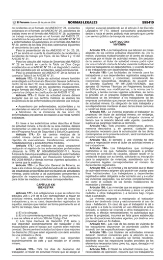 595419
NORMAS LEGALES
Jueves 28 de julio de 2016
El Peruano /
de incidentes en el formato del ANEXO N° 24, incidentes
peligrosos en el formato del ANEXO N° 25, accidentes de
trabajo leves en el formato del ANEXO N° 26, accidentes
de trabajo incapacitantes en el formato del ANEXO 27,
estadísticas de seguridad en el formato del ANEXO N° 28
y enfermedades ocupacionales en el formato del ANEXO
Nº 29, dentro de los diez (10) días calendarios siguientes
al vencimiento de cada mes.
Para la presentación de los ANEXOS N° 24, 25, 26,
y 27 se tendrá en cuenta la clasificación de incidentes y
accidentes de trabajo, por Tipos, de las Tabla 9 y 10 del
ANEXO N° 31.
Para los cálculos del índice de Severidad del ANEXO
N° 28 se tendrá en cuenta la Tabla de Días Cargo
establecidos en el ANEXO N° 33 o el diagnóstico médico
de días perdidos por los accidentes, según corresponda.
Para la presentación del ANEXO N° 29 se tendrá en
cuenta la Tabla 8 del ANEXO N° 31.
Artículo 172.- El titular de actividad minera también
está obligado a informar a la Dirección General de Minería,
dentro de los diez (10) días calendario de vencido el mes,
el cuadro de reporte de los accidentes incapacitantes,
según formato del ANEXO N° 30, para lo cual tendrá en
cuenta los códigos de clasificación del ANEXO N° 32.
Artículo 173.- El titular de actividad minera deberá
asegurar que en sus centros médicos se elabore las
estadísticas de las enfermedades prevalentes que incluya:
• Ausentismo por enfermedades, accidentales y no
accidentales en relación a las horas hombre trabajadas.
• Monitoreo de la incidencia de las cinco (5)
enfermedades prevalentes en relación a las horas hombre
trabajadas.
En base a las estadísticas antes descritas el titular
de actividad minera, a través de su área médica, deberá
implementar un plan de control, el que estará contenido
en el Programa Anual de Seguridad y Salud Ocupacional.
Artículo 174.- En los centros médicos de la
unidad minera deberá tenerse un registro de los
reportes de evacuaciones, transferencias, accidentes,
hospitalizaciones y procedimientos médicos.
Artículo 175.- Los médicos de salud ocupacional
realizarán el registro de las enfermedades profesionales
utilizando la NTS Nº 068-MINSA/DGSP-V.1, Norma
Técnica de Salud que establece el listado de enfermedades
profesionales, aprobada por Resolución Ministerial Nº
480-2008-MINSA y demás normas vigentes aplicables, o
la norma que la sustituya.
Artículo 176.- La Dirección General de Minería, en
base a los índices de seguridad derivados de los análisis de
las estadísticas presentadas por los titulares de actividades
mineras, podrá solicitar a las autoridades competentes la
ejecución de inspecciones especiales o fiscalizaciones,
para dictar las medidas correctivas correspondientes.
CAPÍTULO XXI
BIENESTAR
Artículo 177.- Las obligaciones a que se refieren los
artículos 206 y 211 de la Ley corresponden al titular de
actividad minera, exclusivamente a favor de todos los
trabajadores y, en su caso, dependientes registrados de
aquéllos, siempre que residan en forma permanente en el
centro de trabajo, tales como:
a) El o la cónyuge.
b) El o la conviviente que resulta de la unión de hecho
a que se refiere el artículo 326 del Código Civil.
c) Los hijos menores de dieciocho (18) años y
que dependan económicamente del trabajador y los
incapacitados para el trabajo aun cuando sean mayores
de edad. Se encuentran incluidos los hijos e hijas mayores
de dieciocho (18) que estén siguiendo con éxito estudios
de una profesión u oficio.
d) Los padres del trabajador que dependan
económicamente de éste y que residan en el centro
minero.
Artículo 178.- Para los días de descanso del
trabajador, el titular de actividad minera que se acoge al
régimen especial establecido en el artículo 2 del Decreto
Legislativo Nº 713, deberá transportarlo gratuitamente
desde y hacia el centro poblado más cercano que cuente
con servicio público de transporte autorizado.
CAPÍTULO XXII
VIVIENDA
Artículo 179.- Los trabajadores que laboren en zonas
alejadas de los centros poblados dispondrán de, por lo
menos, viviendas multipersonales en el centro de trabajo,
provistas por el titular de actividad minera. Sin perjuicio
de lo anterior, el titular de actividad minera podrá optar
por una condición mixta de brindar vivienda multipersonal
para los trabajadores sin dependientes, y vivienda familiar
a los trabajadores con dependientes registrados.
Artículo 180.- Las facilidades de vivienda para los
trabajadores y sus dependientes registrados asegurarán
un nivel de decoro y comodidad, considerando las
condiciones topográficas, climáticas de acuerdo con
el Decreto Supremo Nº 011-2006-VIVIENDA, que
aprueba 66 Normas Técnicas del Reglamento Nacional
de Edificaciones, sus modificatorias, o la norma que lo
sustituya, y demás normas vigentes aplicables, así como
lo previsto en el presente reglamento. Estas mismas
facilidades se les brindarán a los trabajadores de las
empresas contratistas que prestan servicios para el titular
de actividad minera. Es obligación de todo trabajador y
sus dependientes mantener el aseo de las áreas comunes
y cuidar las áreas verdes.
Artículo 181.- La vivienda asignada al trabajador es
propiedad del titular de actividad minera; sin embargo,
constituirá el domicilio legal del trabajador durante el
tiempo que la relación laboral esté vigente, quedando
sujeto a las garantías relativas al domicilio.
Artículo 182.- Todo proyecto, anteproyecto, planos,
memoria descriptiva y, en general, cualquier otro
documento necesario para la construcción de las obras
contempladas en la presente sección, será tramitado ante
el sector correspondiente.
Artículo 183.- El derecho a una vivienda no está
sujeto a negociación entre el titular de actividad minera y
los trabajadores.
Artículo 184.- Los trabajadores que contraigan
matrimonio o los que, habiendo ingresado a prestar
servicios en condición de casados, deseen residir en la
unidad de trabajo con su familia, solicitarán su inscripción
para la asignación de viviendas, acreditando con los
documentos legales correspondientes el número de
dependientes registrados.
Artículo 185.- La vivienda y los servicios que el titular
de actividad minera asignen sólo podrán ser usadas para
fines habitacionales. Los trabajadores y dependientes
registrados están obligados a dar correcto uso y a cuidar
las viviendas asignadas, los servicios complementarios,
así como el cuidado de las demás instalaciones de
recreación y bienestar.
Artículo 186.- Las viviendas que se asigne o reasigne
a los trabajadores son intransferibles y éstos no podrán
cederlas a otros trabajadores o a terceros bajo ningún
título o condición.
La vivienda asignada o reasignada al trabajador
deberá ser destinada única y exclusivamente al uso de
casa - habitación. En caso de que el trabajador le dé a
una parte o a toda la vivienda un uso diferente al antes
indicado, o cediera tal vivienda a otros trabajadores o a
terceros, o efectúe remodelaciones no autorizadas que
dañen la propiedad, incurrirá en falta grave establecida
por las disposiciones laborales vigentes, por destinar una
propiedad para un fin distinto.
Artículo 187.- Las vías de las zonas de vivienda de
los trabajadores dispondrán de alumbrado público de
acuerdo con las especificaciones vigentes.
Artículo 188.- Los titulares de actividades mineras
deberán construir comedores para la atención de sus
trabajadores solteros o casados sin familia residente,
debiendo estar los respectivos locales provistos de los
elementos necesarios tales como luz, agua, desagüe y el
mobiliario requerido.
Artículo 189.- El titular de actividad minera que, por
necesidades de operación, requiera que los trabajadores
 