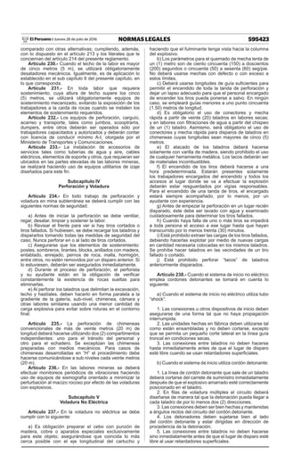 595423
NORMAS LEGALES
Jueves 28 de julio de 2016
El Peruano /
comparado con otras alternativas; cumpliendo, además,
con lo dispuesto en el artículo 213 y los literales que le
conciernan del artículo 214 del presente reglamento.
Artículo 230.- Cuando el techo de la labor es mayor
de cinco metros (5 m), se utilizará obligatoriamente
desatadores mecánicos. Igualmente, es de aplicación lo
establecido en el sub capítulo II del presente capítulo, en
lo que corresponda.
Artículo 231.- En toda labor que requiera
sostenimiento, cuya altura de techo supere los cinco
(5) metros, se utilizará obligatoriamente equipos de
sostenimiento mecanizado, evitando la exposición de los
trabajadores a la caída de rocas cuando se instalen los
elementos de sostenimiento requeridos.
Artículo 232.- Los equipos de perforación, carguío,
acarreo y transporte, tales como jumbos, scooptrams,
dumpers, entre otros deberán ser operados sólo por
trabajadores capacitados y autorizados y deberán contar
con licencia de conducir mínimo A-I, otorgada por el
Ministerio de Transportes y Comunicaciones.
Artículo 233.- La instalación de accesorios de
servicios tales como tuberías de agua y aire, cables
eléctricos, elementos de soporte y otros, que requieran ser
ubicados en las partes elevadas de las labores mineras,
se realizará haciendo uso de equipos utilitarios de izaje
diseñados para este fin.
Subcapítulo IV
Perforación y Voladura
Artículo 234.- En todo trabajo de perforación y
voladura en mina subterránea se deberá cumplir con las
siguientes normas de seguridad:
a) Antes de iniciar la perforación se debe ventilar,
regar, desatar, limpiar y sostener la labor.
b) Revisar el frente para ver si hay tiros cortados o
tiros fallados. Si hubiesen, se debe recargar los taladros y
dispararlos tomando todas las medidas de seguridad del
caso. Nunca perforar en o al lado de tiros cortados.
c) Asegurarse que los elementos de sostenimiento:
postes, sombreros, tirantes, blocks, anillados con madera,
entablado, enrejado, pernos de roca, malla, hormigón,
entre otros, no estén removidos por un disparo anterior. Si
lo estuviesen, deberán ser asegurados inmediatamente.
d) Durante el proceso de perforación, el perforista
y su ayudante están en la obligación de verificar
constantemente la existencia de rocas sueltas para
eliminarlas.
e) Al perforar los taladros que delimitan la excavación,
techo y hastíales, deben hacerlo en forma paralela a la
gradiente de la galería, sub-nivel, chimenea, cámara y
otras labores similares usando una menor cantidad de
carga explosiva para evitar sobre roturas en el contorno
final.
Artículo 235.- La perforación de chimeneas
convencionales de más de veinte metros (20 m) de
longitud deberá hacerse utilizando dos (2) compartimentos
independientes: uno para el tránsito del personal y
otro para el echadero. Se exceptúan las chimeneas
preparadas con medios mecánicos. Para casos de
chimeneas desarrolladas en “H” el procedimiento debe
hacerse comunicándose a sub niveles cada veinte metros
(20 m).
Artículo 236.- En las labores mineras se deberá
efectuar monitoreos periódicos de vibraciones haciendo
uso de equipos de sismografía orientado a minimizar la
perturbación al macizo rocoso por efecto de las voladuras
con explosivos.
Subcapítulo V
Voladura No Eléctrica
Artículo 237.- En la voladura no eléctrica se debe
cumplir con lo siguiente:
a) Es obligación preparar el cebo con punzón de
madera, cobre o aparatos especiales exclusivamente
para este objeto; asegurándose que coincida lo más
cerca posible con el eje longitudinal del cartucho y
haciendo que el fulminante tenga vista hacia la columna
del explosivo.
b) Los parámetros para el quemado de mecha lenta de
un (1) metro son de ciento cincuenta (150) a doscientos
(200) segundos o cincuenta (50) a sesenta (60) seg/pie.
No deberá usarse mechas con defecto o con exceso a
estos límites.
c) Deberá usarse longitudes de guía suficientes para
permitir el encendido de toda la tanda de perforación y
dejar un lapso adecuado para que el personal encargado
de encender los tiros pueda ponerse a salvo. En ningún
caso, se empleará guías menores a uno punto cincuenta
(1.50) metros de longitud.
d) Es obligatorio el uso de conectores y mecha
rápida a partir de veinte (20) taladros en labores secas;
y en labores con filtraciones de agua a partir del chispeo
de un (1) taladro. Asimismo, será obligatorio el uso de
conectores y mecha rápida para disparos de taladros en
chimeneas cuyas longitudes sean mayores de cinco (5)
metros.
e) El atacado de los taladros deberá hacerse
solamente con varilla de madera, siendo prohibido el uso
de cualquier herramienta metálica. Los tacos deberán ser
de materiales incombustibles.
f) El encendido de los tiros deberá hacerse a una
hora predeterminada. Estarán presentes solamente
los trabajadores encargados del encendido y todos los
accesos al lugar donde se va a efectuar la explosión
deberán estar resguardados por vigías responsables.
Para el encendido de una tanda de tiros, el encargado
estará siempre acompañado, por lo menos, por un
ayudante con experiencia.
g) Antes de empezar la perforación en un lugar recién
disparado, éste debe ser lavado con agua y examinado
cuidadosamente para determinar los tiros fallados.
h) Cuando haya falla de uno o más tiros se impedirá
a toda persona el acceso a ese lugar hasta que hayan
transcurrido por lo menos treinta (30) minutos.
i) Está prohibido extraer las cargas de los tiros fallados,
debiendo hacerlas explotar por medio de nuevas cargas
en cantidad necesaria colocadas en los mismos taladros.
Se prohíbe hacer taladros en las vecindades de un tiro
fallado o cortado.
j) Está prohibido perforar “tacos” de taladros
anteriormente disparados.
Artículo 238.- Cuando el sistema de inicio no eléctrico
emplea cordones detonantes se tomará en cuenta lo
siguiente:
a) Cuando el sistema de inicio no eléctrico utiliza tubo
“shock”:
1. Las conexiones u otros dispositivos de inicio deben
asegurarse de una forma tal que no haya propagación
interrumpida.
2. Las unidades hechas en fábrica deben utilizarse tal
como están ensambladas y no deben cortarse, excepto
que se permita un pequeño corte lateral en la línea guía
troncal en condiciones secas.
3. Las conexiones entre taladros no deben hacerse
hasta inmediatamente antes de que el lugar de disparo
esté libre cuando se usan retardadores superficiales.
b) Cuando el sistema de inicio utiliza cordón detonante:
1. La línea de cordón detonante que sale de un taladro
deberá cortarse del carrete de suministro inmediatamente
después de que el explosivo amarrado esté correctamente
posicionado en el taladro.
2. En filas de voladura múltiples el circuito deberá
diseñarse de manera tal que la detonación pueda llegar a
cada taladro de por lo menos dos (2) direcciones.
3. Las conexiones deben ser bien hechas y mantenidas
a ángulos rectos del circuito del cordón detonante.
4. Los detonadores deben sujetarse bien al lado
del cordón detonante y estar dirigidas en dirección de
procedencia de la detonación.
5. Las conexiones entre taladros no deben hacerse
sino inmediatamente antes de que el lugar de disparo esté
libre al usar retardadores superficiales.
 