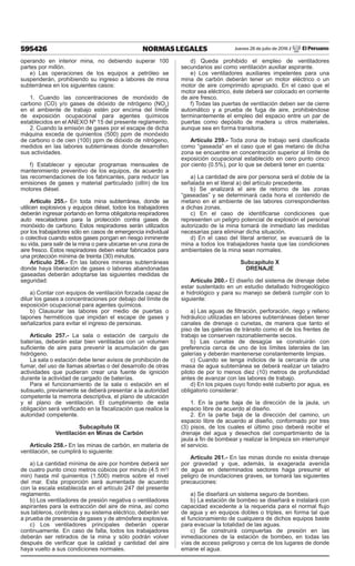 595426 NORMAS LEGALES Jueves 28 de julio de 2016 / El Peruano
operando en interior mina, no debiendo superar 100
partes por millón.
e) Las operaciones de los equipos a petróleo se
suspenderán, prohibiendo su ingreso a labores de mina
subterránea en los siguientes casos:
1. Cuando las concentraciones de monóxido de
carbono (CO) y/o gases de dióxido de nitrógeno (NO2
)
en el ambiente de trabajo estén por encima del límite
de exposición ocupacional para agentes químicos
establecidos en el ANEXO Nº 15 del presente reglamento.
2. Cuando la emisión de gases por el escape de dicha
máquina exceda de quinientos (500) ppm de monóxido
de carbono o de cien (100) ppm de dióxido de nitrógeno,
medidos en las labores subterráneas donde desarrollen
sus actividades.
f) Establecer y ejecutar programas mensuales de
mantenimiento preventivo de los equipos, de acuerdo a
las recomendaciones de los fabricantes, para reducir las
emisiones de gases y material particulado (ollín) de los
motores diésel.
Artículo 255.- En toda mina subterránea, donde se
utilicen explosivos y equipos diésel, todos los trabajadores
deberán ingresar portando en forma obligatoria respiradores
auto rescatadores para la protección contra gases de
monóxido de carbono. Estos respiradores serán utilizados
por los trabajadores sólo en casos de emergencia individual
o colectiva cuando estos gases pongan en riesgo inminente
su vida, para salir de la mina o para ubicarse en una zona de
aire fresco. Estos respiradores deben estar fabricados para
una protección mínima de treinta (30) minutos.
Artículo 256.- En las labores mineras subterráneas
donde haya liberación de gases o labores abandonadas
gaseadas deberán adoptarse las siguientes medidas de
seguridad:
a) Contar con equipos de ventilación forzada capaz de
diluir los gases a concentraciones por debajo del límite de
exposición ocupacional para agentes químicos.
b) Clausurar las labores por medio de puertas o
tapones herméticos que impidan el escape de gases y
señalizarlos para evitar el ingreso de personas.
Artículo 257.- La sala o estación de carguío de
baterías, deberán estar bien ventiladas con un volumen
suficiente de aire para prevenir la acumulación de gas
hidrógeno.
La sala o estación debe tener avisos de prohibición de
fumar, del uso de llamas abiertas o del desarrollo de otras
actividades que pudieran crear una fuente de ignición
durante la actividad de cargado de baterías.
Para el funcionamiento de la sala o estación en el
subsuelo, previamente se deberá presentar a la autoridad
competente la memoria descriptiva, el plano de ubicación
y el plano de ventilación. El cumplimiento de esta
obligación será verificado en la fiscalización que realice la
autoridad competente.
Subcapítulo IX
Ventilación en Minas de Carbón
Artículo 258.- En las minas de carbón, en materia de
ventilación, se cumplirá lo siguiente:
a) La cantidad mínima de aire por hombre deberá ser
de cuatro punto cinco metros cúbicos por minuto (4.5 m3
/
min) hasta mil quinientos (1,500) metros sobre el nivel
del mar. Esta proporción será aumentada de acuerdo
con la escala establecida en el artículo 247 del presente
reglamento.
b) Los ventiladores de presión negativa o ventiladores
aspirantes para la extracción del aire de mina, así como
sus tableros, controles y su sistema eléctrico, deberán ser
a prueba de presencia de gases y de atmósfera explosiva.
c) Los ventiladores principales deberán operar
continuamente. En caso de falla, todos los trabajadores
deberán ser retirados de la mina y sólo podrán volver
después de verificar que la calidad y cantidad del aire
haya vuelto a sus condiciones normales.
d) Queda prohibido el empleo de ventiladores
secundarios así como ventilación auxiliar aspirante.
e) Los ventiladores auxiliares impelentes para una
mina de carbón deberán tener un motor eléctrico o un
motor de aire comprimido apropiado. En el caso que el
motor sea eléctrico, éste deberá ser colocado en corriente
de aire fresco.
f) Todas las puertas de ventilación deben ser de cierre
automático y a prueba de fuga de aire, prohibiéndose
terminantemente el empleo del espacio entre un par de
puertas como depósito de madera u otros materiales,
aunque sea en forma transitoria.
Artículo 259.- Toda zona de trabajo será clasificada
como “gaseada” en el caso que el gas metano de dicha
zona se encuentre en concentración superior al límite de
exposición ocupacional establecido en cero punto cinco
por ciento (0.5%), por lo que se deberá tener en cuenta:
a) La cantidad de aire por persona será el doble de la
señalada en el literal a) del artículo precedente.
b) Se analizará el aire de retorno de las zonas
“gaseadas” y se determinará cada hora el contenido de
metano en el ambiente de las labores correspondientes
a dichas zonas.
c) En el caso de identificarse condiciones que
representen un peligro potencial de explosión el personal
autorizado de la mina tomará de inmediato las medidas
necesarias para eliminar dicha situación.
d) En el caso del literal anterior, se evacuará de la
mina a todos los trabajadores hasta que las condiciones
ambientales de la mina sean normales.
Subcapítulo X
DRENAJE
Artículo 260.- El diseño del sistema de drenaje debe
estar sustentado en un estudio detallado hidrogeológico
e hidrológico y para su manejo se deberá cumplir con lo
siguiente:
a) Las aguas de filtración, perforación, riego y relleno
hidráulico utilizadas en labores subterráneas deben tener
canales de drenaje o cunetas, de manera que tanto el
piso de las galerías de tránsito como el de los frentes de
trabajo se conserven razonablemente secos.
b) Las cunetas de desagüe se construirán con
preferencia cerca de uno de los límites laterales de las
galerías y deberán mantenerse constantemente limpias.
c) Cuando se tenga indicios de la cercanía de una
masa de agua subterránea se deberá realizar un taladro
piloto de por lo menos diez (10) metros de profundidad
antes de avanzar con las labores de trabajo.
d) En los piques cuyo fondo esté cubierto por agua, es
obligatorio considerar:
1. En la parte baja de la dirección de la jaula, un
espacio libre de acuerdo al diseño.
2. En la parte baja de la dirección del camino, un
espacio libre de acuerdo al diseño, conformado por tres
(3) pisos, de los cuales el último piso deberá recibir el
drenaje del agua y desechos del compartimiento de la
jaula a fin de bombear y realizar la limpieza sin interrumpir
el servicio.
Artículo 261.- En las minas donde no exista drenaje
por gravedad y que, además, la exagerada avenida
de agua en determinados sectores haga presumir el
peligro de inundaciones graves, se tomará las siguientes
precauciones:
a) Se diseñará un sistema seguro de bombeo.
b) La estación de bombeo se diseñará e instalará con
capacidad excedente a la requerida para el normal flujo
de agua y en equipos dobles o triples, en forma tal que
el funcionamiento de cualquiera de dichos equipos baste
para evacuar la totalidad de las aguas.
c) Se construirá compuertas de presión en las
inmediaciones de la estación de bombeo, en todas las
vías de acceso peligroso y cerca de los lugares de donde
emane el agua.
 