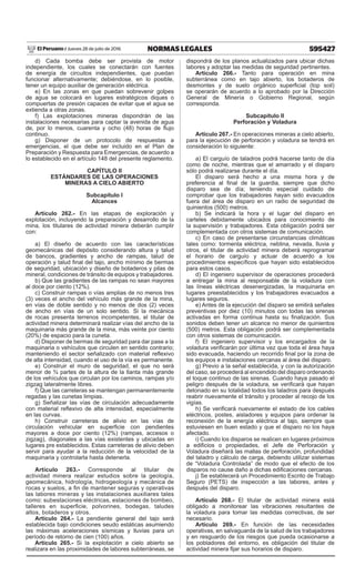 595427
NORMAS LEGALES
Jueves 28 de julio de 2016
El Peruano /
d) Cada bomba debe ser provista de motor
independiente, los cuales se conectarán con fuentes
de energía de circuitos independientes, que puedan
funcionar alternativamente; debiéndose, en lo posible,
tener un equipo auxiliar de generación eléctrica.
e) En las zonas en que puedan sobrevenir golpes
de agua se colocará en lugares estratégicos diques o
compuertas de presión capaces de evitar que el agua se
extienda a otras zonas.
f) Las explotaciones mineras dispondrán de las
instalaciones necesarias para captar la avenida de agua
de, por lo menos, cuarenta y ocho (48) horas de flujo
continuo.
g) Disponer de un protocolo de respuestas a
emergencias, el que debe ser incluido en el Plan de
Preparación y Respuesta para Emergencias, de acuerdo a
lo establecido en el artículo 148 del presente reglamento.
CAPÍTULO II
ESTÁNDARES DE LAS OPERACIONES
MINERAS A CIELO ABIERTO
Subcapítulo I
Alcances
Artículo 262.- En las etapas de exploración y
explotación, incluyendo la preparación y desarrollo de la
mina, los titulares de actividad minera deberán cumplir
con:
a) El diseño de acuerdo con las características
geomecánicas del depósito considerando altura y talud
de bancos, gradientes y ancho de rampas, talud de
operación y talud final del tajo, ancho mínimo de bermas
de seguridad, ubicación y diseño de botaderos y pilas de
mineral, condiciones de tránsito de equipos y trabajadores.
b) Que las gradientes de las rampas no sean mayores
al doce por ciento (12%).
c) Construir rampas o vías amplias de no menos tres
(3) veces el ancho del vehículo más grande de la mina,
en vías de doble sentido y no menos de dos (2) veces
de ancho en vías de un solo sentido. Si la mecánica
de rocas presenta terrenos incompetentes, el titular de
actividad minera determinará realizar vías del ancho de la
maquinaria más grande de la mina, más veinte por ciento
(20%) de espacio para la cuneta.
d) Disponer de bermas de seguridad para dar pase a la
maquinaria o vehículos que circulen en sentido contrario;
manteniendo el sector señalizado con material reflexivo
de alta intensidad, cuando el uso de la vía es permanente.
e) Construir el muro de seguridad, el que no será
menor de ¾ partes de la altura de la llanta más grande
de los vehículos que circulan por los caminos, rampas y/o
zigzag lateralmente libres.
f) Que las carreteras se mantengan permanentemente
regadas y las cunetas limpias.
g) Señalizar las vías de circulación adecuadamente
con material reflexivo de alta intensidad, especialmente
en las curvas.
h) Construir carreteras de alivio en las vías de
circulación vehicular en superficie con pendientes
mayores a doce por ciento (12%) (rampas, accesos o
zigzag), diagonales a las vías existentes y ubicadas en
lugares pre establecidos. Estas carreteras de alivio deben
servir para ayudar a la reducción de la velocidad de la
maquinaria y controlarla hasta detenerla.
Artículo 263.- Corresponde al titular de
actividad minera realizar estudios sobre la geología,
geomecánica, hidrología, hidrogeología y mecánica de
rocas y suelos, a fin de mantener seguras y operativas
las labores mineras y las instalaciones auxiliares tales
como: subestaciones eléctricas, estaciones de bombeo,
talleres en superficie, polvorines, bodegas, taludes
altos, botaderos y otros.
Artículo 264.- La pendiente general del tajo será
establecida bajo condiciones seudo estáticas asumiendo
las máximas aceleraciones sísmicas y lluvias para un
período de retorno de cien (100) años.
Artículo 265.- Si la explotación a cielo abierto se
realizara en las proximidades de labores subterráneas, se
dispondrá de los planos actualizados para ubicar dichas
labores y adoptar las medidas de seguridad pertinentes.
Artículo 266.- Tanto para operación en mina
subterránea como en tajo abierto, los botaderos de
desmontes y de suelo orgánico superficial (top soil)
se operarán de acuerdo a lo aprobado por la Dirección
General de Minería o Gobierno Regional, según
corresponda.
Subcapítulo II
Perforación y Voladura
Artículo 267.- En operaciones mineras a cielo abierto,
para la ejecución de perforación y voladura se tendrá en
consideración lo siguiente:
a) El carguío de taladros podrá hacerse tanto de día
como de noche, mientras que el amarrado y el disparo
sólo podrá realizarse durante el día.
El disparo será hecho a una misma hora y de
preferencia al final de la guardia, siempre que dicho
disparo sea de día; teniendo especial cuidado de
comprobar que los trabajadores hayan sido evacuados
fuera del área de disparo en un radio de seguridad de
quinientos (500) metros.
b) Se indicará la hora y el lugar del disparo en
carteles debidamente ubicados para conocimiento de
la supervisión y trabajadores. Esta obligación podrá ser
complementada con otros sistemas de comunicación.
c) En caso de presentarse circunstancias climáticas
tales como: tormenta eléctrica, neblina, nevada, lluvia y
otros, el titular de actividad minera deberá reprogramar
el horario de carguío y actuar de acuerdo a los
procedimientos específicos que hayan sido establecidos
para estos casos.
d) El ingeniero supervisor de operaciones procederá
a entregar la mina al responsable de la voladura con
las líneas eléctricas desenergizadas, la maquinaria en
lugares preestablecidos y los trabajadores evacuados a
lugares seguros.
e) Antes de la ejecución del disparo se emitirá señales
preventivas por diez (10) minutos con todas las sirenas
activadas en forma continua hasta su finalización. Sus
sonidos deben tener un alcance no menor de quinientos
(500) metros. Esta obligación podrá ser complementada
con otros sistemas de comunicación.
f) El ingeniero supervisor y los encargados de la
voladura verificarán por última vez que toda el área haya
sido evacuada, haciendo un recorrido final por la zona de
los equipos e instalaciones cercanas al área del disparo.
g) Previo a la señal establecida, y con la autorización
del caso, se procederá al encendido del disparo ordenando
el toque continuo de las sirenas. Cuando haya pasado el
peligro después de la voladura, se verificará que hayan
detonado en su totalidad todos los taladros para después
reabrir nuevamente el tránsito y proceder al recojo de los
vigías.
h) Se verificará nuevamente el estado de los cables
eléctricos, postes, aisladores y equipos para ordenar la
reconexión de la energía eléctrica al tajo, siempre que
estuviesen en buen estado y que el disparo no los haya
afectado.
i) Cuando los disparos se realicen en lugares próximos
a edificios o propiedades, el Jefe de Perforación y
Voladura diseñará las mallas de perforación, profundidad
del taladro y cálculo de carga, debiendo utilizar sistemas
de “Voladura Controlada” de modo que el efecto de los
disparos no cause daño a dichas edificaciones cercanas.
j) Se establecerá un Procedimiento Escrito de Trabajo
Seguro (PETS) de inspección a las labores, antes y
después del disparo.
Artículo 268.- El titular de actividad minera está
obligado a monitorear las vibraciones resultantes de
la voladura para tomar las medidas correctivas, de ser
necesario.
Artículo 269.- En función de las necesidades
operativas, en salvaguarda de la salud de los trabajadores
y en resguardo de los riesgos que pueda ocasionarse a
los pobladores del entorno, es obligación del titular de
actividad minera fijar sus horarios de disparo.
 