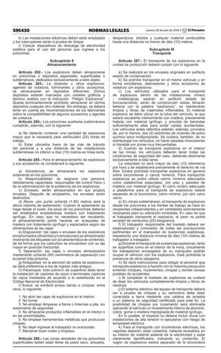 595430 NORMAS LEGALES Jueves 28 de julio de 2016 / El Peruano
k) Las instalaciones eléctricas deben estar entubadas
y los interruptores serán a prueba de chispa.
l) Colocar dispositivos de descarga de electricidad
estática para el uso del personal que ingrese a los
polvorines.
Subcapítulo II
Almacenamiento
Artículo 282.- Los explosivos deben almacenarse
en polvorines o depósitos especiales, superficiales o
subterráneos, dedicados exclusivamente a este objeto.
Artículo 283.- La dinamita u otros explosivos,
agentes de voladura, fulminantes y otros accesorios,
se almacenarán en depósitos diferentes. Dichos
depósitos estarán marcados con carteles gráficos y
letreros visibles con la indicación: “Peligro Explosivos”.
Queda terminantemente prohibido almacenar en dichos
depósitos cualquier otro material. Sin embargo, se deberá
tener en cuenta las recomendaciones de los fabricantes
sobre la compatibilidad de algunos accesorios y agentes
de voladura.
Artículo 284.- Los polvorines auxiliares subterráneos
cumplirán, además, con lo siguiente:
a) No deberán contener una cantidad de explosivos
mayor que la necesaria para veinticuatro (24) horas de
trabajo.
b) Estar ubicados fuera de las vías de tránsito
del personal y a una distancia de las instalaciones
subterráneas no inferior a diez (10) metros en línea recta.
Artículo 285.- Para el almacenamiento de explosivos
y sus accesorios se considerará lo siguiente:
a) Advertencia: se almacenará los explosivos
solamente en los polvorines.
b) Responsabilidad: se asignará una persona,
debidamente capacitada, responsable del control físico y
de la administración de la existencia de los explosivos.
c) Envases: serán almacenados en sus propios
envases. Después de emplearlos, los envases serán
destruidos.
d) Altura: uno punto ochenta (1.80) metros será la
altura máxima de apilamiento. Cuando el apilamiento se
haga desde el suelo, los pisos de los polvorines deberán
ser entablados empleándose madera con tratamiento
ignífugo. En caso que no necesitara ser recubierto,
el almacenamiento podrá hacerse en anaqueles de
madera con tratamiento ignífugo y espaciados según las
dimensiones de las cajas.
e) Disposición: las cajas o envases de los explosivos
encartuchados (dinamitas y/o emulsiones) se almacenarán
mostrando las etiquetas con la característica de contenido,
de tal forma que los cartuchos se encuentren con su eje
mayor en posición horizontal.
f) Separación: las cajas o envases almacenados
mantendrán ochenta (80) centímetros de separación con
la pared más próxima.
g) Antigüedad: en la atención de salida de explosivos,
se dará preferencia a los de ingreso más antiguo.
h) Pararrayos: todo polvorín de superficie debe tener
la instalación de captores de rayos o terminales captores
de rayos instalados de acuerdo a lo establecido en el
Código Nacional de Electricidad.
i) Avisos: se exhibirá avisos dando a conocer, entre
otros, lo siguiente:
1. No abrir las cajas de explosivos en el interior.
2. No fumar.
3. No emplear lámparas a llama o linternas a pila, sin
aislamiento de seguridad.
4. No almacenar productos inflamables en el interior o
en las proximidades.
5. No emplear herramientas metálicas que produzcan
chispas.
6. No dejar ingresar al trabajador no autorizado.
7. Mantener buen orden y limpieza.
Artículo 286.- Las zonas alrededor de los polvorines
superficiales deben estar libres de pasto seco, arbustos,
desperdicios, árboles y cualquier material combustible
hasta una distancia no menor de diez (10) metros.
Subcapítulo III
Transporte
Artículo 287.- El transporte de los explosivos en la
unidad de producción deberá cumplir con lo siguiente:
a) Se realizará en los envases originales en perfecto
estado de conservación.
b) Se prohíbe transportar en el mismo vehículo y en
forma simultánea, detonadores y otros accesorios de
voladura con explosivos.
c) Los vehículos utilizados para el transporte
de explosivos dentro de las instalaciones minero
- metalúrgicas estarán en perfecto estado de
funcionamiento, serán de construcción sólida, llevarán
letreros con la palabra “explosivos”, se mantendrán
limpios y libres de materiales inflamables. El material
explosivo se debe ubicar en la tolva del vehículo, la que
estará recubierta interiormente con madera, previamente
tratada con material ignífugo, y provista de barandas
suficientemente altas para evitar caídas accidentales.
Los vehículos antes referidos estarán, además, provistos
de, por lo menos, dos (2) extintores de incendio de polvo
químico seco multipropósito. Se cuidará, también, de no
sobrecargar los vehículos, no hacer paradas innecesarias
ni transitar por zonas muy frecuentadas.
d) Cuando se transporta explosivos en el interior
de las minas, los vehículos deberán tener todas las
condiciones de seguridad del caso, debiendo destinarse
exclusivamente a esta tarea.
La velocidad no será mayor de diez (10) kilómetros
por hora y se establecerá previamente el derecho de vía
libre. Estará prohibido transportar explosivos en general
sobre locomotoras o carros mineros. Para transportar
explosivos se podrá utilizar carros mineros adecuados
como plataformas especiales, con piso y paredes de
madera con material ignífugo. El carro minero adecuado
a plataforma para el transporte de explosivos estará
separado de la locomotora, como mínimo, por otro carro
vacío.
e) En minas subterráneas, el transporte de explosivos
desde los polvorines a los frentes de trabajo se hará en
recipientes independientes y en cantidades estrictamente
necesarias para su utilización inmediata. En caso de que
el trabajador transporte el explosivo, el peso no podrá
exceder de veinticinco (25) kilogramos.
f) El trabajador responsable del traslado deberá ser
especializado y conocedor de todas las precauciones
pertinentes en el manipuleo de sustancias explosivas,
respetando una distancia mínima de diez (10) metros de
trabajador a trabajador.
g) Durante el transporte de sustancias explosivas, tanto
en superficie como en el interior de la mina, únicamente
los trabajadores encargados de su manipuleo podrán
ocupar el vehículo con los explosivos. Está prohibida la
presencia de otros pasajeros.
h) Se dará instrucciones para obligar al personal que
transporta explosivos a hacerlo con la máxima precaución
evitando choques, rozamientos, chispas y demás causas
posibles de accidentes.
i) Al completar el traslado de explosivos se cuidará
de dejar los vehículos completamente limpios y libres de
residuos.
j) El sistema eléctrico del equipo de transporte deberá
ser a prueba de chispas y su carrocería debe estar
conectada a tierra mediante una cadena de arrastre
o un sistema de seguridad certificado para este fin. La
posibilidad de chispas por rozamiento será eliminada
aplicando al vehículo un revestimiento interno de aluminio,
cobre, goma o madera impregnada de material ignífugo.
En lo posible, el trayecto no deberá incluir cruce con
instalaciones de alta tensión ni ejecutarse con riesgo de
tempestad eléctrica.
k) Para el transporte con locomotoras eléctricas, los
vagones deberán: estar cubiertos, hallarse revestidos en
su interior de material aislante de la electricidad y estar
claramente identificados, indicando su contenido. El
vagón de explosivos estará separado de la locomotora
 
