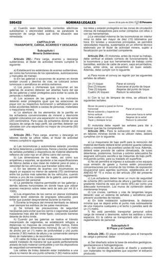 595432 NORMAS LEGALES Jueves 28 de julio de 2016 / El Peruano
p) Cuando sean detectadas corrientes eléctricas
subsidiarias o electricidad estática, se paralizará la
operación de carga hasta que dicha situación sea
remediada.
CAPÍTULO VII
TRANSPORTE, CARGA, ACARREO Y DESCARGA
Subcapítulo I
Minería Subterránea
Artículo 292.- Para carga, acarreo y descarga
subterránea, el titular de actividad minera cumplirá lo
siguiente:
a) Establecerá los estándares de acarreo subterráneo,
así como las funciones de los operadores, autorizaciones
y manuales de manejo.
b) En las galerías o socavones de acarreo en donde
existan cruces y desvíos de vías, se colocará avisos
luminosos o semáforos en ambos extremos.
c) Los pozos o chimeneas que concurran en las
galerías de acarreo deberán ser abiertas fuera del eje
de las galerías y estar protegidos para evitar la caída de
personas o materiales.
d) Los accesos de las galerías a los inclinados
deberán estar protegidos igual que las estaciones de
pique con su respectiva iluminación y señalización para
evitar accidentes debido a caídas de personas, materiales
o maquinaria minera.
e) La abertura de los elementos de la parrilla en
los echaderos convencionales de mineral y desmonte
estarán colocados con una separación no mayor de veinte
(20) centímetros. Para caso de echaderos donde se usa
equipos de carga de bajo perfil, las parrillas deberán ser
ubicadas con una separación no mayor de cincuenta (50)
centímetros.
Artículo 293.- Para carga, acarreo y descarga en
labores donde se utilice rieles, el titular de actividad
minera cumplirá lo siguiente:
a) Las locomotoras y automotores estarán provistos
de faros delanteros y posteriores, frenos y bocina; además
de señales portátiles o dispositivos de material altamente
reflexivo de color rojo en el último carro del convoy.
b) Las dimensiones de los rieles, así como sus
empalmes y soportes, se ajustarán a las especificaciones
de fábrica dadas a esa clase de material para el peso y
velocidad de los vehículos que transitan sobre ellos.
c) En las labores de acarreo con locomotoras se
dejará un espacio no menor de setenta (70) centímetros
entre los puntos más salientes de los vehículos, cuando
menos a uno de los costados de la galería, para permitir
la circulación del personal.
d) La pendiente máxima permisible en las galerías y
demás labores horizontales en donde haya que utilizar
acarreo mecánico sobre rieles será de seis por mil (6 x
1000).
e) Los enganches de los carros en planos inclinados
deberán tener sistemas de engrapes adecuados para
evitar que puedan desprenderse durante la marcha.
f) Durante la limpieza del mineral derribado se deberá
usar siempre los estribos de las palas mecánicas.
g) Se tomará las precauciones de seguridad
necesarias para evitar que los carros o vagonetas puedan
trasladarse más allá del límite fijado, colocando barreras
delante de dicho límite.
h) Cuando por las galerías se realice el tránsito
mecanizado de vagonetas, se establecerá refugios a
distancias no mayores de cincuenta (50) metros. Estos
refugios tendrán dimensiones mínimas de un (1) metro
de ancho por un (1) metro de profundidad y uno punto
ochenta (1.80) metros de altura y se conservarán siempre
libres de materiales y de escombros.
i) El cable de troley en las instalaciones subterráneas
estará instalado de manera tal que quede perfectamente
aislado de todo material combustible y con los dispositivos
de seguridad convenientes al caso.
Los cables de troley deberán estar instalados a una
altura no menor de uno punto ochenta (1.80) metros sobre
los rieles y estarán protegidos en las zonas de circulación
intensa de trabajadores para evitar contactos con ellos o
con las herramientas.
j) La velocidad máxima de las locomotoras en interior
mina no debe ser mayor de diez (10) kilómetros por
hora. En túneles y socavones principales, se permitirá
velocidades mayores, sustentados en un informe técnico
elaborado por el titular de actividad minera, sujeto a
fiscalización por la autoridad competente.
Artículo 294.- El motorista, antes de iniciar su trabajo,
debe verificar el estado correcto de funcionamiento de
la locomotora y que sus herramientas de trabajo como
barretillas, estrobo de cable de acero, sapa encarriladora,
cuñas, entre otros, se encuentren en buen estado.
Además, debe cumplir con lo siguiente:
a) Para mover el convoy se regirán por las siguientes
señales de silbato:
Un (1) toque:	 Parar el convoy
Dos (2) toques:	 Acercarse al punto de toque
Tres (3) toques:	 Alejarse del punto de toque
Cuatro (4) toques:	 Reducir la velocidad.
b) Con la luz de lámpara de mina, se utilizará las
siguientes señales:
Mover de pared a pared en forma
horizontal:	 Parar el convoy
Mover subiendo y bajando en
forma vertical:	 Acercarse hacia la señal
Darle vueltas en círculo:	 Alejarse de la señal
Tapar y destapar la luz:	 Reducir la velocidad
El motorista debe repetir las señales para dar a
conocer que las ha comprendido.
Artículo 295.- Para la extracción del mineral roto,
en labores mineras donde no se utilicen rieles, deberá
cumplirse con lo siguiente:
a) La maquinaria de bajo perfil para la remoción del
material derribado deberá tener protector guarda cabezas
sólido y resistente a las posibles caídas de roca. Además,
deberá estar provista de cabina climatizada, de luces
delanteras, posteriores, bocinas y extintor adecuados.Se
asignará vehículos escolta a las máquinas de bajo perfil,
incluyendo jumbo, para su traslado en superficie.
b) No se permitirá el ingreso a subsuelo a los equipos
cuya emisión de gases y humos estén provocando
concentraciones por encima de los límites de exposición
ocupacional para agentes químicos, establecidos en el
ANEXO Nº 15 e inciso e) del artículo 254 del presente
reglamento.
c) Los echaderos deben tener un muro de seguridad
de ochenta (80) centímetros de altura y parrillas con una
gradiente máxima de seis por ciento (6%) así como una
adecuada iluminación. Los muros de contención deben
mantenerse limpios.
d) Los cruces, cambios y vías de tangentes largas
deberán usar un sistema de señales y semáforos para
prevenir accidentes de tránsito.
e) En toda instalación subterránea, la distancia
mínima que se dejará entre el punto más sobresaliente
de una máquina cualquiera y el techo o paredes será de
un (1) metro.
f) No está permitido transportar personal sobre
carga de mineral o desmonte, sobre los estribos u otros
espacios. En la cabina se transportará sólo el número
reglamentario de personal.
Subcapítulo II
El Pique y el Castillo
Artículo 296.- El pique construido para el transporte
de carga o personal, debe:
a) Ser diseñado sobre la base de estudios geológicos,
geomecánicos e hidrogeológicos.
b) Ser construido de acuerdo al diseño y sostenido
con materiales no degradables que soporten el esfuerzo
producido.
 