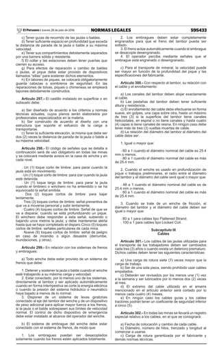 595433
NORMAS LEGALES
Jueves 28 de julio de 2016
El Peruano /
c) Tener guías de recorrido de las jaulas o baldes.
d) Tener suficiente espacio en profundidad que exceda
la distancia de parada de la jaula o balde a su máxima
velocidad.
e) Tener sus compartimientos debidamente separados
por una barrera sólida y resistente.
f) El collar y las estaciones deben tener puertas que
cierren su acceso.
g) Para efectos de reparación o cambio de baldes
o jaulas, el pique debe estar provisto de dispositivos
llamados “sillas” para sostener dichos elementos.
h) En laboreo de piques, se colocará obligatoriamente
guarda cabezas o sombreros de seguridad. En las
reparaciones de tolvas, piques o chimeneas se empleará
tapones debidamente construidos.
Artículo 297.- El castillo instalado en superficie o en
subsuelo debe:
a) Ser diseñado de acuerdo a los criterios y normas
técnicas actuales, cuyos planos serán elaborados por
profesionales especializados en la materia.
b) Ser construido de acuerdo al diseño con una
estructura que soporte el esfuerzo de la carga a
transportarse.
c) Tener la suficiente elevación, la misma que debe ser
dos (2) veces la distancia de parada de la jaula o balde a
su máxima velocidad.
Artículo 298.- El código de señales que se detalla a
continuación será de uso obligatorio en todas las minas
y se colocará mediante avisos en la casa de winche y en
cada nivel.
- Un (1) toque corto de timbre: para parar cuando la
jaula está en movimiento.
- Un (1) toque corto de timbre: para izar cuando la jaula
esté detenida.
- Un (1) toque largo de timbre: para parar la jaula
cuando el timbrero o winchero no ha entendido o se ha
equivocado la señal emitida.
- Dos (2) toques cortos de timbre: para bajar
lentamente.
- Tres (3) toques cortos de timbre: señal preventiva de
que va a moverse personal y subir lentamente.
- Cuatro (4) toques cortos de timbre: Señal de que se
va a disparar, cuando se está profundizando un pique.
El winchero debe responder a esta señal, subiendo o
bajando unos metros la jaula; y debe mantenerse alerta
hasta que se haya completado el disparo.Cinco (5) toques
cortos de timbre: señales particulares de cada mina.
- Nueve (9) toques cortos de timbre: señal de peligro
en caso de incendio o algún desastre (derrumbe,
inundaciones, y otros).
Artículo 299.- En relación con los sistemas de frenos
y embragues:
a) Todo winche debe estar provisto de un sistema de
frenos que debe:
1. Detener y sostener la jaula o balde cuando el winche
esté trabajando a su máxima carga y velocidad.
2. Estar conectado, por lo menos uno de los sistemas,
directamente al tambor y ser aplicado automáticamente
cuando en forma intempestiva se corte la energía eléctrica
o cuando la presión del sistema hidráulico o neumático
haya bajado a menos de lo normal.
3. Disponer de un sistema de levas giratorias
conectado al eje del tambor del winche y de un dispositivo
de peso adicional para aplicar mayor fuerza a los frenos,
si la jaula o el balde sobrepasen sus límites de velocidad
normal. El control de dicho dispositivo de emergencia
debe estar instalado al alcance del operador del winche.
b) El sistema de embrague del winche debe estar
conectado con el sistema de frenos, de modo que:
1. Los embragues puedan ser desacoplados
solamente cuando los frenos estén aplicados totalmente.
2. Los embragues deben estar completamente
engranados para que el freno del tambor pueda ser
soltado.
3. El freno actúe automáticamente cuando el embrague
se desacople desengranado.
4. El operador perciba mediante señales que el
embrague está engranado o desengranado.
c) Para el transporte de mineral, la velocidad puede
ser mayor en función de la profundidad del pique y las
especificaciones del fabricante.
Artículo 300.- Con respecto al tambor, su relación con
el cable y el enrollamiento:
a) Los canales del tambor deben alojar exactamente
al cable.
b) Las pestañas del tambor deben tener suficiente
altura y resistencia.
c) El enrollamiento del cable debe efectuarse en forma
suave, sin golpes, una capa sobre otra, hasta un máximo
de tres (3) si la superficie del tambor tiene canales
helicoidales, en espiral o no tiene canales y hasta cuatro
(4) capas si tiene canales de resina. En ningún caso debe
tener más de tres (3) vueltas muertas de cable.
d) La relación del diámetro del tambor al diámetro del
cable debe ser:
1. Igual o mayor que:
- 60 a 1 cuando el diámetro nominal del cable es 25.4
mm o menos.
- 80 a 1 cuando el diámetro nominal del cable es más
de 25.4 mm.
2. Cuando el winche es usado en profundización de
pique o trabajos preliminares, el radio entre el diámetro
del tambor y el diámetro del cable será igual o mayor que:
- 48 a 1 cuando el diámetro nominal del cable es de
25.4 mm o menos.
- 60 a 1 cuando el diámetro nominal del cable es más
de 25.4 mm.
3. Cuando se trate de un winche de fricción, el
diámetro del tambor y el diámetro del cable deben ser
igual o mayor que:
- 80 a 1 para cables tipo Flattened Strand.
- 100 a 1 para cables tipo Locked Coil.
Subcapítulo III
Cables
Artículo 301.- Los cables de las jaulas utilizadas para
el transporte de los trabajadores deben ser cambiados
cada tres (3) años o cuando exista un deterioro prematuro.
Dichos cables deben tener las siguientes características:
a) Una carga de rotura siete (7) veces mayor que la
carga de trabajo.
b) Ser de una sola pieza, siendo prohibido usar cables
empatados.
c) Deberán ser revisados por los menos una (1) vez
a la semana y ser lubricados por lo menos dos (2) veces
al mes.
d) El extremo del cable utilizado en el amarre
mencionado en el artículo anterior será cortado por lo
menos cada cuatro (4) meses.
e) En ningún caso los cables guías y los cables
tractores podrán tener un coeficiente de seguridad inferior
a cinco (5).
Artículo 302.- En todas las minas se llevará un registro
especial relativo a los cables, en el que se consignará:
a) Fecha de colocación y cambio de cada cable.
b) Diámetro, número de hilos, trenzado y longitud al
comenzar a usarse.
c) Carga de rotura garantizada por el fabricante y
demás normas técnicas.
 