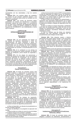 595435
NORMAS LEGALES
Jueves 28 de julio de 2016
El Peruano /
consistentes con las velocidades y tipo de acarreo
utilizado.
Artículo 313.- Los cambios deben ser instalados
de manera tal que provean suficiente espacio a los
“brequeros” y evite que éstos entren en contacto con los
trenes en movimiento.
Artículo 314.- Los cruces de ferrocarril deben
señalizarse con letreros de advertencia o colocando
tranqueras cuando los trenes pasan, en concordancia
con el Texto Único Ordenado del Reglamento Nacional
de Tránsito - Código de Tránsito, aprobado por Decreto
Supremo Nº 016-2009-MTC, sus modificatorias o norma
que lo sustituya.
CAPÍTULO VIII
OPERACIONES EN CONCESIONES DE
BENEFICIO
Subcapítulo I
Ventilación
Artículo 315.- En los ambientes de trabajo de
las plantas de beneficio, laboratorios y otros, las
concentraciones de polvo ambiental y gases no
deberán superar los límites de exposición ocupacional,
asegurándose que los sistemas de control instalados
se encuentren en buenas condiciones de operatividad
y mantenimiento de acuerdo a recomendaciones de los
fabricantes.
Artículo 316.- Si la ventilación en las plantas de
beneficio no es óptima por medios naturales, se utilizará
sistemas de ventilación, previo estudio de capacidad y
rendimiento.
Artículo 317.- En las etapas de operaciones y
procesos de beneficio de minerales, en los que pudieran
generarse partículas en suspensión, por la rotura y
sequedad del mineral, se deberán emplear colectores
de polvo (cámaras de filtros de manga, lavadores y
otros), campanas extractoras y atomizadores de agua
en los puntos de descarga de las fajas transportadoras,
chancadoras, zarandas y otros; así como el riego adecuado
en los patios de almacenamiento de concentrados.
Subcapítulo II
Plantas Concentradoras
Artículo 318.- El titular de actividad minera está
obligado a elaborar e implementar el cumplimiento de
los estándares, procedimientos y prácticas para un
trabajo preventivo y eficiente que normen las actividades
que se realiza en una planta concentradora: desde
la alimentación de gruesos hasta el despacho de
concentrados y depósito de relaves; comprendiendo,
según el caso, la carga y descarga de tolvas, trabajos
en alimentadores, operaciones en chutes, chancado y
molienda, clasificación, acondicionamiento, flotación,
espesamiento, filtración, secado, gravimetría, separación
magnética, disposición de relaves, transporte en
fajas, cambio de blindajes de chancadoras y molinos,
manipulación de reactivos, operación de grúas-puente,
trabajos en laboratorio metalúrgico y químico, manejo de
soluciones calientes, ácidas y alcalinas, almacenamiento
de productos, operaciones mecánicas, eléctricas,
neumáticas, hidráulicas y control de contaminantes en
general. La mención de estas actividades es meramente
enunciativa y no taxativa.
Artículo 319.- En los trabajos de reparación,
mantenimiento y limpieza de los equipos e instalaciones
que se use en las actividades descritas en el artículo
anterior, se permitirá el ingreso de trabajadores, previa
autorización escrita otorgada por el responsable, sólo si
se hubieran tomado las siguientes precauciones:
a) Que se desarrolle y se discuta el procedimiento en
función al trabajo realizado.
b) Que se planifique y se programe la ejecución del
trabajo.
c) Que se aísle con cintas y/o conos la zona de trabajo
y se coloque avisos en los accesos o entradas.
d) Que se verifique que la carga y descarga de material
estén paralizadas y se coloque señales de advertencia y
barreras que prevengan el peligro.
e) Que el personal esté usando el EPP correspondiente
y arnés de seguridad con cables nuevos, de resistencia
comprobada y una longitud del cable del arnés de uno
punto dos (1.2) metros desde la argolla que sujeta al
trabajador al gancho del cable de vida.
f) Que el inicio de los trabajos de mantenimiento o
reparación sean ejecutados asegurándose que el fluido
eléctrico se encuentre fuera de servicio y que se utilice
el sistema de candado y tarjetas de seguridad (Lock Out
- Tag Out)
g) Que se verifique se hayan bloqueado y señalizado
otros tipos de energía presentes antes del inicio de los
trabajos de mantenimiento o reparación, como son las
energías mecánicas, neumáticas, hidráulicas, térmicas,
radioactivas y otras.
h) Que se verifique que las áreas con espacios
confinados han sido atendidas cumpliendo con los
procedimientos para trabajos de alto riesgo.
Artículo 320.- Toda máquina, equipo y sistema
operacional que posea partes móviles o que provoquen
la caída de material deberá contar con guardas de
protección adecuadas. Estos dispositivos deberán evitar
el contacto del cuerpo humano con elementos móviles
tales como fajas transportadoras, polines, poleas, rodillos,
engranajes, volantes, bielas, ejes, correas, tornillo sin fin
y otros, los cuales deben ser identificados, inventariados
y señalizados.
Estará prohibido el inicio de operación de maquinarias
y equipos que no cuenten con estas guardas de protección.
Artículo 321.- Queda terminantemente prohibido
el ingreso de personal a las tolvas de acumulación de
mineral u otros materiales durante su operación.
Artículo 322.- Para las plantas concentradoras rigen
las disposiciones del artículo 329 del presente reglamento,
relativas a los depósitos de concentrados, en lo que
sea aplicable. Respecto al transporte de concentrados
de minerales, deberán sujetarse a lo establecido por
el Reglamento Nacional de Transporte Terrestre de
Materiales y Residuos Peligrosos, aprobado por Decreto
Supremo N° 021-2008-MTC, sus modificatorias o norma
que lo sustituya.
Artículo 323.- Los depósitos de relaves, pads, pilas de
lixiviación y botaderos de desmontes deberán construirse
y operarse de acuerdo al expediente técnico, así como
a sus autorizaciones de construcción y funcionamiento
otorgadas por la Dirección General de Minería o Gobierno
Regional, según corresponda, debiéndose controlar
los parámetros de diseño (condiciones geométricas y
parámetros operativos) aprobados.
Para la operación de los depósitos de relaves, pads,
pilas de lixiviación y depósitos de desmonte (botaderos),
el titular de actividad minera está obligado a contar
permanentemente con supervisión profesional a cargo
de un ingeniero especializado y con experiencia en
geotecnia.
Subcapítulo III
Transporte por Mineroducto y en Fajas
Transportadoras
Artículo 324.- En las concesiones de transporte de
concentrados a través de mineroductos, se implementará
programas de supervisión y mantenimiento, sistemas
de control de monitoreo de operación, de monitoreos
topográficos, de verificación de puntos de control de
presiones, de control periódico de desgaste del ducto y el
protocolo de respuesta a emergencias.
Artículo 325.- En las concesiones de transporte de
concentrados en fajas transportadoras se implementará
programas de supervisión y mantenimiento, sistemas
de control de monitoreo de operación, de monitoreos
topográficos, de iluminación, de ventilación, de ruido,
de polvo, de comunicación y de drenaje; instalaciones
eléctricas, motores y sistemas contra incendio.
Subcapítulo IV
Instalaciones Pirometalúrgicas (Fundiciones,
Refinerías y Otros)
Artículo 326.- El titular de actividad minera está
obligado a preparar los estándares, procedimientos y
 