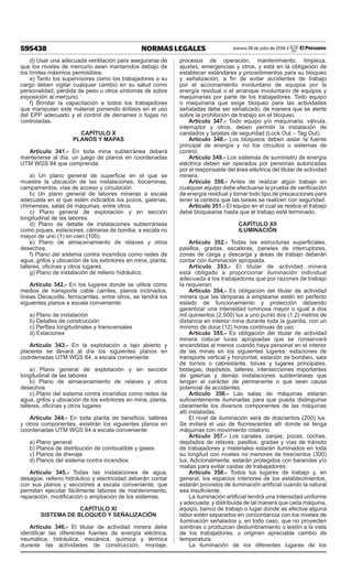 595438 NORMAS LEGALES Jueves 28 de julio de 2016 / El Peruano
d) Usar una adecuada ventilación para asegurarse de
que los niveles de mercurio sean mantenidos debajo de
los límites máximos permisibles.
e) Tanto los supervisores como los trabajadores a su
cargo deben vigilar cualquier cambio en su salud como
personalidad, pérdida de peso u otros síntomas de sobre
exposición al mercurio.
f) Brindar la capacitación a todos los trabajadores
que manipulan este material poniendo énfasis en el uso
del EPP adecuado y el control de derrames o fugas no
controladas.
CAPÍTULO X
PLANOS Y MAPAS
Artículo 341.- En toda mina subterránea deberá
mantenerse al día, un juego de planos en coordenadas
UTM WGS 84 que comprenda:
a) Un plano general de superficie en el que se
muestre la ubicación de las instalaciones, bocaminas,
campamentos, vías de acceso y circulación.
b) Un plano general de labores mineras a escala
adecuada en el que estén indicados los pozos, galerías,
chimeneas, salas de máquinas, entre otros.
c) Plano general de explotación y en sección
longitudinal de las labores.
d) Plano de detalle de instalaciones subterráneas
como piques, estaciones, cámaras de bomba, a escala no
mayor de uno (1) en cien (100).
e) Plano de almacenamiento de relaves y otros
desechos.
f) Plano del sistema contra incendios como redes de
agua, grifos y ubicación de los extintores en mina, planta,
talleres, oficinas y otros lugares.
g) Plano de instalación de relleno hidráulico.
Artículo 342.- En los lugares donde se utilice como
medios de transporte cable carriles, planos inclinados,
líneas Decauville, ferrocarriles, entre otros, se tendrá los
siguientes planos a escala conveniente:
a) Plano de instalación
b) Detalles de construcción
c) Perfiles longitudinales y transversales
d) Estaciones
Artículo 343.- En la explotación a tajo abierto y
placeres se llevará al día los siguientes planos en
coordenadas UTM WGS 84, a escala conveniente:
a) Plano general de explotación y en sección
longitudinal de las labores
b) Plano de almacenamiento de relaves y otros
desechos
c) Plano del sistema contra incendios como redes de
agua, grifos y ubicación de los extintores en mina, planta,
talleres, oficinas y otros lugares
Artículo 344.- En toda planta de beneficio, talleres
y otros componentes, existirán los siguientes planos en
coordenadas UTM WGS 84 a escala conveniente:
a) Plano general
b) Planos de distribución de combustible y gases
c) Planos de drenaje
d) Planos del sistema contra incendios
Artículo 345.- Todas las instalaciones de agua,
desagüe, relleno hidráulico y electricidad deberán contar
con sus planos y secciones a escala conveniente, que
permitan ejecutar fácilmente labores de mantenimiento,
reparación, modificación o ampliación de los sistemas.
CAPÍTULO XI
SISTEMA DE BLOQUEO Y SEÑALIZACIÓN
Artículo 346.- El titular de actividad minera debe
identificar las diferentes fuentes de energía eléctrica,
neumática, hidráulica, mecánica, química y térmica
durante las actividades de construcción, montaje,
procesos de operación, mantenimiento, limpieza,
ajustes, emergencias y otros, y está en la obligación de
establecer estándares y procedimientos para su bloqueo
y señalización, a fin de evitar accidentes de trabajo
por el accionamiento involuntario de equipos por la
energía residual o el arranque involuntario de equipos y
maquinarias por parte de los trabajadores. Todo equipo
o maquinaria que exige bloqueo para las actividades
señaladas debe ser señalizado, de manera que se alerte
sobre la prohibición de trabajo sin el bloqueo.
Artículo 347.- Todo equipo y/o maquinaria, válvula,
interruptor y otros, deben permitir la instalación de
candados y tarjetas de seguridad (Lock Out – Tag Out).
Artículo 348.- Los bloqueos deben aislar la fuente
principal de energía y no los circuitos o sistemas de
control.
Artículo 349.- Los sistemas de suministro de energía
eléctrica deben ser operados por personas autorizadas
por el responsable del área eléctrica del titular de actividad
minera.
Artículo 350.- Antes de realizar algún trabajo en
cualquier equipo debe efectuarse la prueba de verificación
de energía residual y tomar todo tipo de precauciones para
tener la certeza que las tareas se realicen con seguridad.
Artículo 351.- El equipo en el cual se realice el trabajo
debe bloquearse hasta que el trabajo esté terminado.
CAPÍTULO XII
ILUMINACIÓN
Artículo 352.- Todas las estructuras superficiales,
pasillos, gradas, escaleras, paneles de interruptores,
zonas de carga y descarga y áreas de trabajo deberán
contar con iluminación apropiada.
Artículo 353.- El titular de actividad minera
está obligado a proporcionar iluminación individual
adecuada a los trabajadores que por razones de trabajo
la requieran.
Artículo 354.- Es obligación del titular de actividad
minera que las lámparas a emplearse estén en perfecto
estado de funcionamiento y protección debiendo
garantizar una intensidad luminosa mayor o igual a dos
mil quinientos (2,500) lux a uno punto dos (1.2) metros de
distancia en interior mina durante toda la guardia, con un
mínimo de doce (12) horas continuas de uso.
Artículo 355.- Es obligación del titular de actividad
minera colocar luces apropiadas que se conservará
encendidas al menos cuando haya personal en el interior
de las minas en los siguientes lugares: estaciones de
transporte vertical y horizontal, estación de bombeo, sala
de tornos o cabrestante, tolvas y lugares principales,
bodegas, depósitos, talleres, intersecciones importantes
de galerías y demás instalaciones subterráneas que
tengan el carácter de permanente o que sean causa
potencial de accidentes.
Artículo 356.- Las salas de máquinas estarán
suficientemente iluminadas para que pueda distinguirse
claramente los diversos componentes de las máquinas
allí instaladas.
El nivel de iluminación será de doscientos (200) lux.
Se evitará el uso de fluorescentes allí donde se tenga
máquinas con movimiento rotatorio.
Artículo 357.- Los canales, zanjas, pozas, cochas,
depósitos de relaves, pasillos, gradas y vías de tránsito
de trabajadores y materiales estarán iluminados en toda
su longitud con niveles no menores de trescientos (300)
lux. Adicionalmente, estarán protegidos con barandas y/o
mallas para evitar caídas de trabajadores.
Artículo 358.- Todos los lugares de trabajo y, en
general, los espacios interiores de los establecimientos,
estarán provistos de iluminación artificial cuando la natural
sea insuficiente.
La iluminación artificial tendrá una intensidad uniforme
y adecuada, y distribuida de tal manera que cada máquina,
equipo, banco de trabajo o lugar donde se efectúe alguna
labor estén separados en concordancia con los niveles de
iluminación señalados y, en todo caso, que no proyecten
sombras o produzcan deslumbramiento o lesión a la vista
de los trabajadores, u originen apreciable cambio de
temperatura.
La iluminación de los diferentes lugares de los
 