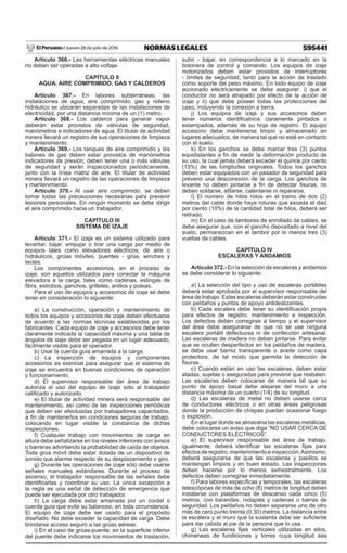 595441
NORMAS LEGALES
Jueves 28 de julio de 2016
El Peruano /
Artículo 366.- Las herramientas eléctricas manuales
no deben ser operadas a alto voltaje.
CAPÍTULO II
AGUA, AIRE COMPRIMIDO, GAS Y CALDEROS
Artículo 367.- En labores subterráneas, las
instalaciones de agua, aire comprimido, gas y relleno
hidráulico se ubicarán separadas de las instalaciones de
electricidad, por una distancia mínima de un (1) metro.
Artículo 368.- Los calderos para generar vapor
deberán estar provistos de válvulas de seguridad,
manómetros e indicadores de agua. El titular de actividad
minera llevará un registro de sus operaciones de limpieza
y mantenimiento.
Artículo 369.- Los tanques de aire comprimido y los
balones de gas deben estar provistos de manómetros
indicadores de presión; deben tener una o más válvulas
de seguridad y serán inspeccionados periódicamente,
junto con la línea matriz de aire. El titular de actividad
minera llevará un registro de las operaciones de limpieza
y mantenimiento.
Artículo 370.- Al usar aire comprimido, se deben
tomar todas las precauciones necesarias para prevenir
lesiones personales. En ningún momento se debe dirigir
el aire comprimido hacia un trabajador.
CAPÍTULO III
SISTEMA DE IZAJE
Artículo 371.- El izaje es un sistema utilizado para
levantar, bajar, empujar o tirar una carga por medio de
equipos tales como elevadores eléctricos, de aire o
hidráulicos, grúas móviles, puentes - grúa, winches y
tecles.
Los componentes accesorios, en el proceso de
izaje, son aquellos utilizados para conectar la máquina
elevadora a la carga, tales como cadenas, eslingas de
fibra, estrobos, ganchos, grilletes, anillos y poleas.
Para el uso de equipos y accesorios de izaje se debe
tener en consideración lo siguiente:
a) La construcción, operación y mantenimiento de
todos los equipos y accesorios de izaje deben efectuarse
de acuerdo a las normas técnicas establecidas por los
fabricantes. Cada equipo de izaje y accesorios debe tener
claramente indicada la capacidad máxima y una tabla de
ángulos de izaje debe ser pegada en un lugar adecuado,
fácilmente visible para el operador.
b) Usar la cuerda guía amarrada a la carga.
c) La inspección de equipos y componentes
accesorios es esencial para asegurar que el sistema de
izaje se encuentra en buenas condiciones de operación
y funcionamiento.
d) El supervisor responsable del área de trabajo
autoriza el uso del equipo de izaje sólo al trabajador
calificado y autorizado.
e) El titular de actividad minera será responsable del
mantenimiento, así como de las inspecciones periódicas
que deben ser efectuadas por trabajadores capacitados,
a fin de mantenerlos en condiciones seguras de trabajo,
colocando en lugar visible la constancia de dichas
inspecciones.
f) Cualquier trabajo con movimientos de carga en
altura debe señalizarse en los niveles inferiores con avisos
o barreras advirtiendo la probabilidad de caída de objetos.
Toda grúa móvil debe estar dotada de un dispositivo de
sonido que alarme respecto de su desplazamiento o giro.
g) Durante las operaciones de izaje sólo debe usarse
señales manuales estándares. Durante el proceso de
ascenso, el trabajador responsable de las señales debe
identificarlas y coordinar su uso. La única excepción a
la regla es una señal de detección de emergencia que
puede ser ejecutada por otro trabajador.
h) La carga debe estar amarrada por un cordel o
cuerda guía que evite su balanceo, en toda circunstancia.
El equipo de izaje debe ser usado para el propósito
diseñado. No debe exceder la capacidad de carga. Debe
brindarse acceso seguro a las grúas aéreas.
i) En el caso de grúas-puente, en la superficie inferior
del puente debe indicarse los movimientos de traslación,
subir - bajar, en correspondencia a lo marcado en la
botonera de control y comando. Los equipos de izaje
motorizados deben estar provistos de interruptores
- límites de seguridad, tanto para la acción de traslado
como soporte del peso máximo. En todo equipo de izaje
accionado eléctricamente se debe asegurar: i) que el
conductor no será atrapado por efecto de la acción de
izaje y ii) que debe poseer todas las protecciones del
caso, incluyendo la conexión a tierra.
j) Los equipos de izaje y sus accesorios deben
tener números identificativos claramente pintados o
estampados, además de su hoja de registro. El equipo
accesorio debe mantenerse limpio y almacenado en
lugares adecuados, de manera tal que no esté en contacto
con el suelo.
k) En los ganchos se debe marcar tres (3) puntos
equidistantes a fin de medir la deformación producto de
su uso, la cual jamás deberá exceder el quince por ciento
(15%) de las longitudes originales. Todos los ganchos
deben estar equipados con un pasador de seguridad para
prevenir una desconexión de la carga. Los ganchos de
levante no deben pintarse a fin de detectar fisuras, no
deben soldarse, afilarse, calentarse ni repararse.
l) El número de hilos rotos en el tramo de dos (2)
metros del cable donde haya roturas que exceda al diez
por ciento (10%) de la cantidad total de hilos, deberá ser
retirado.
m) En el caso de tambores de enrollado de cables, se
debe asegurar que, con el gancho depositado a nivel del
suelo, permanezcan en el tambor por lo menos tres (3)
vueltas de cables.
CAPÍTULO IV
ESCALERAS Y ANDAMIOS
Artículo 372.- En la selección de escaleras y andamios
se debe considerar lo siguiente:
a) La selección del tipo y uso de escaleras portátiles
deberá estar aprobada por el supervisor responsable del
área de trabajo. Estas escaleras deberán estar construidas
con peldaños y puntos de apoyo antideslizantes.
b) Cada escalera debe tener su identificación propia
para efectos de registro, mantenimiento e inspección.
Los defectos deben corregirse a tiempo y el supervisor
del área debe asegurarse de que no se use ninguna
escalera portátil defectuosa ni de confección artesanal.
Las escaleras de madera no deben pintarse. Para evitar
que se oculten desperfectos en los peldaños de madera,
se debe usar barniz transparente o aceite como capa
protectora, de tal modo que permita la detección de
fisuras.
c) Cuando están en uso las escaleras, deben estar
atadas, sujetas o aseguradas para prevenir que resbalen.
Las escaleras deben colocarse de manera tal que su
punto de apoyo basal debe alejarse del muro a una
distancia máxima de un cuarto (1/4) de su longitud.
d) Las escaleras de metal no deben usarse cerca
de conductores eléctricos o en otras áreas peligrosas
donde la producción de chispas puedan ocasionar fuego
o explosión.
En el lugar donde se almacena las escaleras metálicas,
debe colocarse un aviso que diga “NO USAR CERCA DE
CONDUCTORES ELÉCTRICOS”.
e) El supervisor responsable del área de trabajo,
igualmente, deberá identificar las escaleras fijas para
efectosderegistro,mantenimientoeinspección.Asimismo,
deberá asegurarse de que las escaleras y pasillos se
mantengan limpios y en buen estado. Las inspecciones
deben hacerse por lo menos semestralmente. Los
defectos deben corregirse inmediatamente.
f) Para labores específicas y temporales, las escaleras
telescópicas de más de ocho (8) metros de longitud deben
instalarse con plataformas de descanso cada cinco (5)
metros, con barandas, rodapiés y cadenas o barras de
seguridad. Los peldaños no deben separarse uno de otro
más de cero punto treinta (0.30) metros. La distancia entre
la escalera y el muro que la sustenta debe ser suficiente
para dar cabida al pie de la persona que lo usa.
g) Las escaleras fijas verticales utilizadas en silos,
chimeneas de fundiciones y torres cuya longitud sea
 