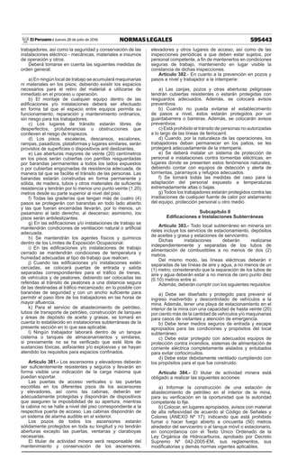 595443
NORMAS LEGALES
Jueves 28 de julio de 2016
El Peruano /
trabajadores, así como la seguridad y conservación de las
instalaciones eléctrico - mecánicas, materiales e insumos
de operación y otros.
Deberá tomarse en cuenta las siguientes medidas de
orden general:
a) En ningún local de trabajo se acumulará maquinarias
ni materiales en los pisos; debiendo existir los espacios
necesarios para el retiro del material a utilizarse de
inmediato en el proceso u operación.
b) El montaje de cualquier equipo dentro de las
edificaciones y/o instalaciones deberá ser efectuado
en forma tal que el espacio entre equipos permita su
funcionamiento, reparación y mantenimiento ordinarios,
sin riesgo para los trabajadores.
c) Los lugares de tránsito estarán libres de
desperfectos, protuberancias u obstrucciones que
conlleven el riesgo de tropiezos.
d) Los pisos, escaleras, descansos, escalones,
rampas, pasadizos, plataformas y lugares similares, serán
provistos de superficies o dispositivos anti deslizantes.
e) Las aberturas mayores de veinte (20) centímetros
en los pisos serán cubiertas con parrillas resguardadas
por barandas permanentes a todos los lados expuestos
o por cubiertas engoznadas de resistencia adecuada, de
manera tal que se facilite el tránsito de las personas. Las
barandas estarán construidas en forma permanente y
sólida, de madera, tubos y otros materiales de suficiente
resistencia y tendrán por lo menos uno punto veinte (1.20)
metros desde su parte superior al nivel del piso.
f) Todas las graderías que tengan más de cuatro (4)
pasos se protegerán con barandas en todo lado abierto
y las que fueran encerradas llevarán, por lo menos, un
pasamano al lado derecho, al descenso; asimismo, los
pisos serán antideslizantes.
g) En las edificaciones y/o instalaciones de trabajo se
mantendrán condiciones de ventilación natural o artificial
adecuada.
h) Se mantendrán los agentes físicos y químicos
dentro de los Límites de Exposición Ocupacional.
i) En las edificaciones y/o instalaciones de trabajo
cerrado se mantendrán condiciones de temperatura y
humedad adecuadas al tipo de trabajo que realicen.
j) Cuando las edificaciones y/o instalaciones estén
cercadas, se colocará puertas de entrada y salida
separadas correspondientes para el tráfico de trenes,
de vehículos y de peatones, debiendo ser colocadas las
referidas al tránsito de peatones a una distancia segura
de las destinadas al tráfico mecanizado; en lo posible con
barandas de seguridad y con un ancho suficiente para
permitir el paso libre de los trabajadores en las horas de
mayor afluencia.
k) Para el servicio de abastecimiento de petróleo,
tubos de transporte de petróleo, construcción de tanques
y áreas de depósito de aceite y grasas, se tomará en
cuenta lo establecido en instalaciones subterráneas de la
presente sección en lo que sea aplicable.
l) Ningún trabajador laborará dentro de un tanque
cisterna o tanques de almacenamientos y similares,
si previamente no se ha verificado que esté libre de
sustancias tóxicas, asfixiantes y/o explosivas y se hayan
atendido los requisitos para espacios confinados.
Artículo 381.- Los ascensores y elevadores deberán
ser suficientemente resistentes y seguros y llevarán en
forma visible una indicación de la carga máxima que
puedan soportar.
Las puertas de acceso verticales o las puertas
escotillas en los diferentes pisos de los ascensores
y elevadores, así como las cabinas, deberán ser
adecuadamente protegidas y dispondrán de dispositivos
que aseguren la imposibilidad de su apertura, mientras
la cabina no se halle a nivel del piso correspondiente a la
respectiva puerta de acceso. Las cabinas dispondrán de
un sistema de alarma audible en el exterior.
Los pozos de todos los ascensores estarán
sólidamente protegidos en toda su longitud y no tendrán
aberturas excepto las puertas, ventanas y claraboyas
necesarias.
El titular de actividad minera será responsable del
mantenimiento y conservación de los ascensores,
elevadores y otros lugares de acceso, así como de las
inspecciones periódicas a que deben estar sujetos, por
personal competente, a fin de mantenerlos en condiciones
seguras de trabajo, manteniendo en lugar visible la
constancia de dichas inspecciones.
Artículo 382.- En cuanto a la prevención en pozos y
pasos a nivel y trabajador a la intemperie:
a) Las zanjas, pozos y otras aberturas peligrosas
tendrán cubiertas resistentes o estarán protegidas con
resguardos adecuados. Además, se colocará avisos
preventivos.
b) Cuando no pueda evitarse el establecimiento
de pasos a nivel, éstos estarán protegidos por un
guardabarrera o barreras. Además, se colocarán avisos
preventivos.
c) Está prohibido el tránsito de personas no autorizadas
a lo largo de las líneas de ferrocarril.
d) Cuando, por la naturaleza de las operaciones, los
trabajadores deban permanecer en los patios, se les
protegerá adecuadamente de la intemperie.
e) Se deberá instalar un sistema de protección de
personal e instalaciones contra tormentas eléctricas, en
lugares donde se presenten estos fenómenos naturales,
debiendo contar con equipos de detección y alerta de
tormentas, pararrayos y refugios adecuados.
f) Se tomará todas las medidas del caso para la
adaptación del personal expuesto a temperaturas
extremadamente altas o bajas.
g) Todos los trabajadores estarán protegidos contra las
irradiaciones de cualquier fuente de calor por aislamiento
del equipo, protección personal u otro medio.
Subcapítulo II
Edificaciones e Instalaciones Subterráneas
Artículo 383.- Todo local subterráneo en minería sin
rieles incluye los servicios de estacionamiento, depósitos
de aceites y grasa y estaciones de servicentro.
Dichas instalaciones deberán realizarse
independientemente y separadas de los tubos de
alimentación de combustibles a no menos de dos (2)
metros.
Del mismo modo, las líneas eléctricas deberán ir
separadas de las líneas de aire y agua, a no menos de un
(1) metro; considerando que la separación de los tubos de
aire y agua deberán estar a no menos de cero punto diez
(0.10) metros entre sí.
Además, deberán cumplir con los siguientes requisitos:
a) Debe ser diseñado y protegido para prevenir el
ingreso inadvertido y descontrolado de vehículos a la
mina. Además, tener una playa de estacionamiento en el
interior de la mina con una capacidad de hasta veinte (20)
por ciento más de la cantidad de vehículos y/o maquinarias
para casos de visitantes y atención de emergencia.
b) Debe tener medios seguros de entrada y escape
apropiados para las condiciones y propósitos del local
subterráneo.
c) Debe estar protegido con adecuados equipos de
protección contra incendios, sistemas de alimentación de
corriente eléctrica completamente aislados y entubados
para evitar cortocircuitos.
d) Debe estar debidamente ventilado cumpliendo con
los propósitos para el que fue construido.
Artículo 384.- El titular de actividad minera está
obligado a realizar las siguientes acciones:
a) Informar la construcción de una estación de
abastecimiento de petróleo en el interior de la mina,
para su verificación en la oportunidad que la autoridad
competente lo fije.
b) Colocar, en lugares apropiados, avisos con material
de alta reflexividad de acuerdo al Código de Señales y
Colores (ANEXO Nº 17); indicando que está prohibido
fumar o hacer fuego abierto a cincuenta (50) metros
alrededor del servicentro o al tanque móvil o estacionario,
en concordancia con el Texto Único Ordenado de la
Ley Orgánica de Hidrocarburos, aprobado por Decreto
Supremo Nº 042-2005-EM, sus reglamentos, sus
modificatorias y demás normas vigentes aplicables.
 