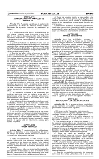 595445
NORMAS LEGALES
Jueves 28 de julio de 2016
El Peruano /
CAPÍTULO VII
ALMACENAMIENTO Y MANIPULEO DE
MATERIALES
Artículo 397.- Respecto a prácticas de apilamiento
y almacenaje, el titular de actividad minera deberá
establecer las siguientes medidas de prevención de
riesgos:
a) El material debe estar apilado ordenadamente en
piso estable y nivelado capaz de soportar el peso de la
pila. El peso máximo de cada pila debe estar en función
de la forma del material a ser apilado y a la carga máxima
que puedan soportar los componentes que queden en la
parte baja.
b) Cuando el material sea de forma regular y de tal
naturaleza y tamaño que se pueda asegurar la estabilidad
de la pila, dicho material se apilará manteniendo los lados
de la pila verticales. El alto total no debe exceder tres (3)
veces el ancho menor de la base. Las pilas adyacentes no
deben pegarse unas con otras.
c) Cuando las pilas estén adyacentes a pasillos
o caminos transitados por vehículos, se debe tomar
precaucionesespecialesparaevitarunacolisiónaccidental
que pudiera poner en peligro la estabilidad de la pila y
de los trabajadores. Ninguna pila debe obstruir equipos
de seguridad, de iluminación, de ventilación o contra
incendios. Todos los pasillos deben estar despejados y
demarcados de acuerdo al código de colores.
d) Los materiales tales como tuberías, tambores
o cilindros, deben ser almacenados en repisas
especialmente diseñadas y adecuadamente afianzadas.
Las plataformas de carga usadas para apilar deben
estar en buen estado. El encargado es responsable de
asegurar que las plataformas dañadas sean descartadas
o reparadas inmediatamente.
e) El almacenaje de materiales en estantes, repisas
o pisos debe ser ordenado, permitiendo su fácil acceso
por cualquier trabajador o equipo de carga. Las repisas
con altura que exceda cuatro (4) veces el ancho de ellas
deben ser afianzadas a las paredes o ancladas al piso.
Se debe disponer de escaleras para el fácil acceso a las
repisas que excedan uno punto setenta (1.70) metros de
altura.
f) Las sustancias químicas o los materiales que
pudieran reaccionar ante un contacto entre ellos o
contaminarse unos con otros, deberán almacenarse
separadamente. Los lugares de almacenaje deben estar
bien ventilados e iluminados.
g) Los patios de almacenaje y apilamiento deben estar
clasificados, mientras que los materiales deben estar
claramente identificados y etiquetados. La construcción
y el desarme de las pilas deben ser llevados a cabo por
trabajadores capacitados en los procedimientos correctos
de apilamiento y almacenaje.
h) Los montacargas de cuchillas y otros de tipo similar
deben ser operados con la carga inclinada hacia atrás para
que esté estable y segura en posición hacia arriba cuando
el montacargas u otro ascienda o descienda gradientes
de más del diez por ciento (10%) y sin levantarla ni bajarla
cuando el equipo esté en movimiento, excepto para
ajustes pequeños.
CAPÍTULO VIII
ORDEN Y LIMPIEZA
Artículo 398.- El mantenimiento de edificaciones,
plantas de beneficio y otras instalaciones del centro
de trabajo en general deberá efectuarse teniendo en
consideración las siguientes medidas:
a) Todo almacenamiento se debe realizar en los
lugares autorizados. Los materiales inservibles deben
ser retirados de los lugares de trabajo. Todo material
reutilizable debe depositarse en forma clasificada en el
almacén correspondiente. El material desechado debe
ser eliminado.
b) Los almacenes deben contar con suficientes pasillos
para permitir el fácil acceso a todo el material en los
estantes o en el patio. Cada área del almacén debe tener
lugares de estacionamiento debidamente señalizados.
c) Todos los accesos, pasillos y pisos deben estar
siempre libres de aceites, grasas, agua, hoyos y toda
clase de obstáculos a fin de facilitar el desplazamiento
seguro de los trabajadores en sus tareas normales y/o
emergencias.
d) Los caminos de tránsito de peatones y de vehículos
deben estar demarcados y/o señalizados para garantizar
una circulación segura y eficiente. Estos caminos deben
seguir una ruta lógica para facilitar la circulación.
CAPÍTULO IX
MANEJO DE RESIDUOS
Artículo 399.- Las actividades, procesos y
operaciones de la gestión y manejo de los residuos
sólidos de origen doméstico e industrial generados y/o
producidos en la unidad minera deberán realizarse en
concordancia con las disposiciones de la Ley Nº 27314,
Ley General de Residuos Sólidos, sus modificatorias
o la norma que la sustituya, y demás normas vigentes
aplicables; y, de acuerdo a lo establecido en el Programa
Anual de Seguridad y Salud Ocupacional elaborado por el
titular de actividad minera.
Artículo 400.- Los residuos generados y/o producidos
en la unidad minera como ganga, desmonte, relaves,
lixiviados, aguas ácidas, escorias, entre otros serán,
según el caso, almacenados, encapsulados o dispuestos
en lugares diseñados para tal efecto hasta su disposición
final, asegurando la estabilidad física y química de
dichos lugares, a fin de garantizar la seguridad y salud
ocupacional de los trabajadores.
El titular de actividad minera presentará a la
autoridad competente, cada dos (2) años, un estudio de
estabilidad física de los depósitos de relaves, depósitos
de desmontes, pilas de lixiviación y depósitos de escorias
operativos, realizados por una empresa especializada
en la materia, que garantice las operaciones de manera
segura de dichos componentes.
Artículo 401.- Se colocará recipientes de hierro u otro
material incombustible en la salida a superficie de cada
nivel, con el fin de que los trabajadores arrojen allí los
sobrantes y productos de descomposición de las lámparas
de carburo de calcio. Estos recipientes estarán instalados
en lugares secos, aislados de materiales inflamables o
explosivos y provistos de adecuada ventilación.
Está prohibido arrojar desperdicios de carburo de
calcio en lugares que no sean los depósitos indicados.
CAPÍTULO X
PREVENCIÓN Y CONTROL DE INCENDIOS
Artículo 402.- En el almacenamiento, manipuleo y
uso de materiales combustibles e inflamables líquidos y
gaseosos se cumplirá con lo siguiente:
a) Llevar un control riguroso del stock existente.
b) Almacenarlos en lugares o depósitos especialmente
diseñados y en lo posible en forma independiente.
c) Almacenar el carburo de calcio solamente en
superficie, en depósitos independientes, a prueba de
agua y bien ventilados.
d) Los depósitos a que se refieren los literales b) y c)
del presente artículo deberán ser íntegramente cerrados
y construidos o protegidos con materiales incombustibles.
Dichos depósitos deberán estar situados a no menos
de treinta (30) metros de las instalaciones y de las labores
de acceso a los trabajos subterráneos y a no menos de
cien (100) metros de los depósitos de explosivos.
e) Situar los patios en superficie para el
almacenamiento de madera a no menos de veinte (20)
metros de las instalaciones de superficie y de las labores
de acceso a los trabajos subterráneos y a no menos de
ochenta (80) metros de los depósitos de explosivos.
f) No almacenar aceites lubricantes o madera en las
estaciones de piques o dentro de los treinta (30) metros
de distancia tanto de dichas estaciones como de los
depósitos de explosivos, de las subestaciones eléctricas,
de las instalaciones de bombas, de ventiladores y demás
salas de máquinas.
g) Guardar en depósitos especiales las pequeñas
cantidades de aceites lubricantes para el uso de las
 