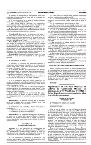 595447
NORMAS LEGALES
Jueves 28 de julio de 2016
El Peruano /
d) Prohibir el transporte de trabajadores junto con
materiales o herramientas, al igual que el transporte de
trabajadores en baldes.
e) El funcionamiento de la jaula no deberá iniciarse
hasta que su puerta esté cerrada.
f) Las jaulas estarán provistas de dispositivos
mecánicos de traba o “leonas” y demás dispositivos de
seguridad que impidan su caída libre por el pique.
g) Se colocará carteles en lugares visibles de las
estaciones y en el interior de la jaula indicando el número
máximo de pasajeros que puedan ocuparla.
Artículo 412.- El amarre y la unión entre la jaula y
el cable tractor deben ser hechos de acuerdo a las
especificaciones de los fabricantes. Se probará, antes de
transportar trabajadores, con una carga doble a la máxima
que va a utilizarse en el trabajo.
Artículo 413.- Cuando en la operación de izaje exista
una parada de varias horas, como en el caso de cambio
de guardia, la jaula debe ser bajada y subida vacía, todo
el trayecto del pique antes de transportar trabajadores o
carga. Asimismo, los implementos de seguridad de las
instalaciones de izaje deberán ser probados al inicio de
la guardia por los operadores, quienes comunicarán de
inmediato cualquier deficiencia que encuentren.
Artículo 414.- Antes de la puesta en operación, todo
sistema de izaje debe ser sometido a las siguientes
pruebas:
a) Si el sistema es nuevo:
1. Verificar los sistemas de seguridad eléctrico -
mecánicos, automáticos y manuales en el winche, en el
castillo, en el pique y otros, como jaulas, baldes, sistemas
de carga y descarga y otros.
2. El número máximo de trabajadores que deberá
transportar la jaula no excederá del ochenta y cinco por
ciento (85%) del peso máximo de materiales que pueda
transportar, dividido entre noventa (90).
3. Fijar la carga máxima de transporte de acuerdo a
los factores de seguridad de los cables tractores.
b) Si el sistema es antiguo y estuvo parado por un
tiempo considerable, los titulares de actividades mineras
deben inspeccionar el amarre entre la jaula o balde con el
cable tractor y los vientos.
c) Efectuar una prueba real en vacío para comprobar
el funcionamiento de los sistemas de traba “leonas”. Esta
prueba debe hacerse mensualmente tanto en un sistema
nuevo como en uno usado.
d) Se debe comprobar la operatividad del pique
haciendo recorrer la jaula o el balde en vacío al cambio
de cada guardia, tanto en un sistema nuevo como en uno
usado.
Artículo 415.- Los winches de izaje que se empleen
para mover jaulas con personal deberán tener los
siguientes dispositivos de seguridad:
a) Limitadores de velocidad, frenos manuales y
automáticos.
b) Indicadores de posición de las jaulas.
c) Limitadores de altura y profundidad.
Artículo 416.- Los sistemas de seguridad del winche
de izaje, de la polea, del pique, del balde y la jaula
deberán ser inspeccionados por lo menos una vez al
mes, anotando las observaciones en el libro de control
correspondiente.
Subcapítulo III
Transporte en Superficie
Artículo 417.- El transporte de trabajadores en
superficie se sujetará a las disposiciones del Ministerio
de Transportes y Comunicaciones. Además, el titular de
actividad minera elaborará un Reglamento Interno de
Transporte, en el que se considerará básicamente:
a) Las condiciones eléctricas y mecánicas del
vehículo, velocidades máximas de desplazamiento y el
número máximo de pasajeros permitido.
b) Que el conductor tenga, como mínimo, licencia de
conducir profesional con categoría A II.
c) Las condiciones físicas y mentales del conductor,
así como los horarios de trabajo para evitar la fatiga y
sueño.
d) Las características riesgosas de las vías.
e) Que el servicio de movilidad cuente con las
comodidades y dispositivos de seguridad necesarios para
un viaje cómodo y seguro para el trabajador.
f) Que en el transporte con vehículos livianos, el
uso del cinturón de seguridad es obligatorio tanto en los
asientos delanteros como en los posteriores.
g) Que los vehículos de transporte, especialmente de
trabajadores, sean mantenidos en perfectas condiciones
operativas y de seguridad. Asimismo, que el trabajador
acate todas las disposiciones que se dicte para su
seguridad.
h) La prohibición de utilizar equipo minero para el
transporte de trabajadores.
i) Que todo vehículo de transporte de trabajadores
debe contar con póliza de seguro vigente, con cobertura
para sus pasajeros y contra terceros.
j) Que los cables de carriles aéreos no podrán ser
utilizados para el transporte de trabajadores.
k) Que está prohibido el transporte de trabajadores de
y hacia las áreas de trabajo en vehículos con pasajeros
parados.
l) Que está prohibido el transporte de pasajeros en las
tolvas de las camionetas pick up y camiones.
m) Que es de aplicación lo establecido en el inciso c)
del artículo 408 del presente reglamento.
DISPOSICIÓN COMPLEMENTARIA TRANSITORIA
Única.- La Dirección General de Minería del Ministerio
de Energía y Minas fiscaliza el cumplimiento de las normas
de Seguridad y Salud Ocupacional de las actividades de
la Pequeña Minería y Minería Artesanal en el ámbito de
Lima Metropolitana, en tanto se concluya la transferencia
de funciones a la Municipalidad Metropolitana de Lima,
dentro del marco del proceso de descentralización
dispuesto por la Ley N° 27680.
1409579-1
Reglamentan la Ley que Oficializa el
Sistema de Cuadrículas Mineras en
Coordenadas UTM WGS84, Ley Nº 30428 y
dictan disposiciones complementarias a los
procedimientos mineros
DECRETO SUPREMO
Nº 025-2016-EM
El PRESIDENTE DE LA REPÚBLICA
CONSIDERANDO:
Que, la Ley Nº 30428, Ley que Oficializa el Sistema
de Cuadrículas Mineras en Coordenadas UTM referidas
al Sistema Geodésico Horizontal Oficial WGS84, dispone
que la transformación a dicho Sistema Geodésico de
las coordenadas UTM referidas al sistema PSAD56 de
los vértices de los petitorios mineros, de las concesiones
mineras, de las concesiones de beneficio, de labor
general y de transporte minero, se hace en base al
informe de la Dirección de Catastro Minero del Instituto
Geológico, Minero y Metalúrgico-INGEMMET, y establece
que dicha transformación y la metodología utilizada se
oficializan por decreto supremo;
Que, el informe de la Dirección de Catastro Minero
del INGEMMET, contiene la metodología utilizada para la
referida transformación y en documento Anexo el listado
de los petitorios mineros, de las concesiones mineras,
de las concesiones de beneficio, de labor general y
de transporte minero, con las coordenadas UTM de sus
vértices transformadas al Sistema Geodésico Horizontal
Oficial WGS84 y las coordenadas correspondientes al
sistema PSAD56;
 