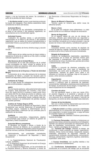 595398 NORMAS LEGALES Jueves 28 de julio de 2016 / El Peruano
órgano, o de las funciones del mismo. Se considera a
partir de la pérdida del dedo meñique.
3. Accidente mortal: suceso cuyas lesiones producen
la muerte del trabajador. Para efectos estadísticos debe
considerarse la fecha del deceso.
Actividad Minera
Es el ejercicio de las actividades contempladas en
el literal a) del artículo 2 del presente reglamento, en
concordancia con la normatividad vigente.
Actividad Conexa
Cualquiera de aquellas tareas o sub-actividades
mencionadas en el literal b) del artículo 2 del presente
reglamento, que se realiza de manera complementaria a
la actividad minera y que permite el cumplimiento de ésta.
Alambre
Es un hilo metálico de forma cilíndrica larga y sección
circular.
Alma
Parte interior de los cables que les da mayor solidez y
resistencia. El alma de un cable es un hilo, torón o cordaje
colocado siguiendo su eje.
Alta Gerencia de la Unidad Minera
Funcionarios de la más alta jerarquía de la unidad
minera encargados de hacer cumplir la política de la
empresa en todos sus aspectos, entre ellos la Gestión de
Seguridad y Salud Ocupacional.
Alta Gerencia de la Empresa o Titular de Actividad
Minera
Funcionarios de la más alta jerarquía de la empresa
encargados de liderar y proveer los recursos para la
Gestión de Seguridad y Salud Ocupacional de la empresa.
Ambiente de Trabajo
Es el lugar donde los trabajadores desempeñan las
labores encomendadas o asignadas.
ANFO
Es una mezcla explosiva, adecuadamente balanceada
en oxígeno. Está formulado con noventa y tres punto
cinco por ciento (93.5%) a noventa y cuatro punto cinco
por ciento (94.5%) de nitrato de amonio en esferas y seis
punto cinco por ciento (6.5%) a cinco punto cinco por
ciento (5.5%) de combustible líquido, pudiendo éste ser:
Petróleo residual o la combinación de petróleo residual
más aceite quemado.
Análisis de Trabajo Seguro (ATS)
Es una herramienta de gestión de Seguridad y Salud
Ocupacional que permite determinar el procedimiento
de trabajo seguro, mediante la determinación de los
riesgos potenciales y definición de sus controles para la
realización de las tareas.
Auditoría
Procedimiento sistemático, independiente, objetivo
y documentado para evaluar un sistema de gestión de
Seguridad y Salud Ocupacional.
Autoridad Minera competente
El Ministerio de Energía y Minas, a través de la
Dirección General de Minería, es la autoridad minera
competente en materia de Seguridad y Salud Ocupacional,
dicta las normas y políticas correspondientes del sector.
Adicionalmente, son autoridades competentes
en inspección y fiscalización de Seguridad y Salud
Ocupacional:
1. La Superintendencia Nacional de Fiscalización
Laboral - SUNAFIL;
2. El Organismo Supervisor de la Inversión en Energía
y Minería - OSINERGMIN; y
3. Los Gobiernos Regionales, en las actividades de
la Pequeña Minería y Minería Artesanal, a través de
las Gerencias o Direcciones Regionales de Energía y
Minas.
Banco de Mineral o Desmonte
Término usado en minería para definir rocas de
diferente tamaño.
Banco o Cara
Es la parte de cualquier mina subterránea o a cielo
abierto donde se va a efectuar trabajos de excavación.
Berma de Seguridad
Es el espacio lateral de una vía de tránsito de
vehículos, utilizado para estacionarse por seguridad y
para protegerse de colisiones con otros vehículos móviles
que continúan circulando en la rampa principal o vías de
acceso de minas a cielo abierto y carreteras en general.
Botaderos
Conocidos también como canchas de depósito de
mineral de baja ley o ganga. Usualmente, se localizan en
el entorno de la mina y fuera de la zona mineralizada.
Brigada de Emergencia
Conjunto de trabajadores organizados, capacitados
y autorizados por el titular de actividad minera para
dar respuesta a emergencias, tales como incendios,
hundimientos de minas, inundaciones, grandes derrumbes
o deslizamientos, entre otros.
Cable
Alambre o conjunto de alambres protegidos con
envoltura aislante que sirve para el transporte de
electricidad, así como para la telegrafía y la telefonía
subterráneas. También se define como cable a los
utilizados en winches de rastrillaje, izaje en los piques o
pozas y otros servicios auxiliares.
Capacitación
Actividad que consiste en transmitir conocimientos
teóricos y prácticos para el desarrollo de aptitudes,
conocimientos, habilidades y destrezas acerca del proceso
de trabajo, la prevención de los riesgos, la seguridad y la
salud ocupacional de los trabajadores.
Carretera de alivio
Vía con pendiente mayor a cinco por ciento (5%),
en posición diagonal a la existente y ubicada en las
vías de circulación frecuente, que servirá para ayudar
a la reducción de la velocidad del equipo o vehículo de
transporte y al control de dicha velocidad hasta detenerlo.
Causas de los Accidentes
Son uno o varios eventos relacionados que concurren
para generar un accidente. Se dividen en:
1. Falta de control: son fallas, ausencias o debilidades
administrativas en la conducción del sistema de gestión
de la seguridad y la salud ocupacional, a cargo del titular
de actividad minera y/o contratistas.
2. Causas Básicas: referidas a factores personales y
factores de trabajo:
2.1 Factores Personales: referidos a limitaciones en
experiencias, fobias y tensiones presentes en el trabajador.
También son factores personales los relacionados con la
falta de habilidades, conocimientos, actitud, condición
físico - mental y psicológica de la persona.
2.2 Factores del Trabajo: referidos al trabajo, las
condiciones y medio ambiente de trabajo: organización,
métodos, ritmos, turnos de trabajo, maquinaria, equipos,
materiales, dispositivos de seguridad, sistemas de
mantenimiento, ambiente, procedimientos, comunicación,
liderazgo, planeamiento, ingeniería, logística, estándares,
supervisión, entre otros.
3. Causas Inmediatas: son aquéllas debidas a los
actos o condiciones subestándares.
3.1 Condiciones Subestándares: son todas las
condiciones en el entorno del trabajo que se encuentre
 
