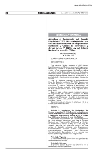 20 NORMAS LEGALES Jueves 23 de febrero de 2017 / El Peruano				
orgeietoontesinos
ECONOMIA Y FINANZAS
Aprueban el Reglamento del Decreto
Legislativo N° 1252, Decreto Legislativo que
crea el Sistema Nacional de Programación
Multianual y Gestión de Inversiones y
deroga la Ley N° 27293, Ley del Sistema
Nacional de Inversión Pública
decreto supremo
N° 027-2017-ef
EL PRESIDENTE DE LA REPÚBLICA
CONSIDERANDO:
Que, mediante Decreto Legislativo N° 1252, Decreto
Legislativo que crea el Sistema Nacional de Programación
Multianual y Gestión de Inversiones y deroga la Ley N°
27293, Ley del Sistema Nacional de Inversión Pública,
se creó el referido Sistema Nacional con la finalidad de
orientar el uso de los recursos públicos destinados a la
inversión para la efectiva prestación de servicios y la
provisión de la infraestructura necesaria para el desarrollo
del país;
Que, la Segunda Disposición Complementaria
Final del Decreto Legislativo N° 1252, dispone que
el Poder Ejecutivo, a propuesta del Ministerio de
Economía y Finanzas, aprueba el Reglamento del
mencionado Decreto Legislativo en el plazo máximo de
60 días hábiles contado desde el día siguiente de su
publicación;
Que, en ese sentido, resulta necesario aprobar
el Reglamento del Decreto Legislativo N° 1252,
Decreto Legislativo que crea el Sistema Nacional de
Programación Multianual y Gestión de Inversiones y
deroga la Ley N° 27293, Ley del Sistema Nacional de
Inversión Pública;
De conformidad con el inciso 8) del artículo 118 de la
Constitución Política del Perú;
DECRETA:
Artículo 1.- Aprobación del Reglamento del
Decreto Legislativo N° 1252, Decreto Legislativo que
crea el Sistema Nacional de Programación Multianual
y Gestión de Inversiones y deroga la Ley N° 27293,
Ley del Sistema Nacional de Inversión Pública
Apruébese el Reglamento del Decreto Legislativo
N° 1252, Decreto Legislativo que crea el Sistema
Nacional de Programación Multianual y Gestión
de Inversiones y deroga la Ley N° 27293, Ley del
Sistema Nacional de Inversión Pública, el cual
consta de dieciséis artículos, seis Disposiciones
Complementarias Finales, cuatro Disposiciones
Complementarias Transitorias, una Disposición
Complementaria Derogatoria, y tres Anexos que
forman parte integrante de dicho Reglamento.
Artículo 2.- Vigencia
El presente Decreto Supremo entra en vigencia el día
siguiente de su publicación.
Artículo 3.- Refrendo
El presente Decreto Supremo es refrendado por el
Ministro de Economía y Finanzas.
www.cietsiperu.com
 