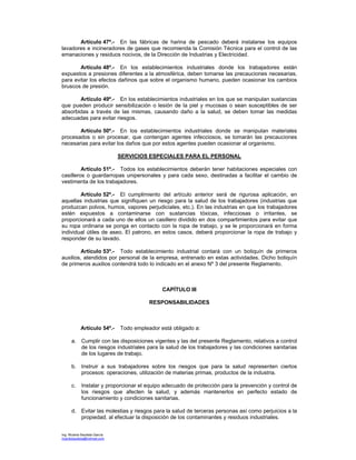 Ing. Ricardo Bautista García
ricardobautista@hotmail.com
Artículo 47º.- En las fábricas de harina de pescado deberá instalarse los equipos
lavadores e incineradores de gases que recomienda la Comisión Técnica para el control de las
emanaciones y residuos nocivos, de la Dirección de Industrias y Electricidad.
Artículo 48º.- En los establecimientos industriales donde los trabajadores están
expuestos a presiones diferentes a la atmosférica, deben tomarse las precauciones necesarias,
para evitar los efectos dañinos que sobre el organismo humano, pueden ocasionar los cambios
bruscos de presión.
Artículo 49º.- En los establecimientos industriales en los que se manipulan sustancias
que pueden producir sensibilización o lesión de la piel y mucosas o sean susceptibles de ser
absorbidas a través de las mismas, causando daño a la salud, se deben tomar las medidas
adecuadas para evitar riesgos.
Artículo 50º.- En los establecimientos industriales donde se manipulan materiales
procesados o sin procesar, que contengan agentes infecciosos, se tomarán las precauciones
necesarias para evitar los daños que por estos agentes pueden ocasionar al organismo.
SERVICIOS ESPECIALES PARA EL PERSONAL
Artículo 51º.- Todos los establecimientos deberán tener habitaciones especiales con
casilleros o guardarropas unipersonales y para cada sexo, destinadas a facilitar el cambio de
vestimenta de los trabajadores.
Artículo 52º.- El cumplimiento del artículo anterior será de rigurosa aplicación, en
aquellas industrias que signifiquen un riesgo para la salud de los trabajadores (industrias que
produzcan polvos, humos, vapores perjudiciales, etc.). En las industrias en que los trabajadores
estén expuestos a contaminarse con sustancias tóxicas, infecciosas o irritantes, se
proporcionará a cada uno de ellos un casillero dividido en dos compartimientos para evitar que
su ropa ordinaria se ponga en contacto con la ropa de trabajo, y se le proporcionará en forma
individual útiles de aseo. El patrono, en estos casos, deberá proporcionar la ropa de trabajo y
responder de su lavado.
Artículo 53º.- Todo establecimiento industrial contará con un botiquín de primeros
auxilios, atendidos por personal de la empresa, entrenado en estas actividades. Dicho botiquín
de primeros auxilios contendrá todo lo indicado en el anexo Nº 3 del presente Reglamento.
CAPÍTULO III
RESPONSABILIDADES
Artículo 54º.- Todo empleador está obligado a:
a. Cumplir con las disposiciones vigentes y las del presente Reglamento, relativos a control
de los riesgos industriales para la salud de los trabajadores y las condiciones sanitarias
de los lugares de trabajo.
b. Instruir a sus trabajadores sobre los riesgos que para la salud representen ciertos
procesos: operaciones, utilización de materias primas, productos de la industria.
c. Instalar y proporcionar el equipo adecuado de protección para la prevención y control de
los riesgos que afecten la salud, y además mantenerlos en perfecto estado de
funcionamiento y condiciones sanitarias.
d. Evitar las molestias y riesgos para la salud de terceras personas así como perjuicios a la
propiedad, al efectuar la disposición de los contaminantes y residuos industriales.
 