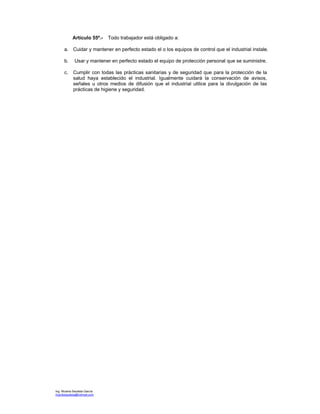 Ing. Ricardo Bautista García
ricardobautista@hotmail.com
Artículo 55º.- Todo trabajador está obligado a:
a. Cuidar y mantener en perfecto estado el o los equipos de control que el industrial instale.
b. Usar y mantener en perfecto estado el equipo de protección personal que se suministre.
c. Cumplir con todas las prácticas sanitarias y de seguridad que para la protección de la
salud haya establecido el industrial. Igualmente cuidará la conservación de avisos,
señales u otros medios de difusión que el industrial utilice para la divulgación de las
prácticas de higiene y seguridad.
 