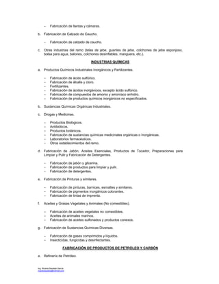 Ing. Ricardo Bautista García
ricardobautista@hotmail.com
− Fabricación de llantas y cámaras.
b. Fabricación de Calzado de Caucho.
− Fabricación de calzado de caucho.
c. Otras industrias del ramo (telas de jebe, guantes de jebe, colchones de jebe esponjoso,
bolsa para agua, balones, colchones desinflables, manguera, etc.).
INDUSTRIAS QUÍMICAS
a. Productos Químicos Industriales Inorgánicos y Fertilizantes.
− Fabricación de ácido sulfúrico.
− Fabricación de álcalis y cloro.
− Fertilizantes.
− Fabricación de ácidos inorgánicos, excepto ácido sulfúrico.
− Fabricación de compuestos de amonio y amoníaco anhidro.
− Fabricación de productos químicos inorgánicos no especificados.
b. Sustancias Químicas Orgánicas Industriales.
c. Drogas y Medicinas.
− Productos Biológicos.
− Antibióticos.
− Productos botánicos.
− Fabricación de sustancias químicas medicinales orgánicas o inorgánicas.
− Laboratorios farmacéuticos.
− Otros establecimientos del ramo.
d. Fabricación de Jabón, Aceites Esenciales, Productos de Tocador, Preparaciones para
Limpiar y Pulir y Fabricación de Detergentes.
− Fabricación de jabón y glicerina.
− Fabricación de productos para limpiar y pulir.
− Fabricación de detergentes.
e. Fabricación de Pinturas y similares.
− Fabricación de pinturas, barnices, esmaltes y similares.
− Fabricación de pigmentos inorgánicos colorantes.
− Fabricación de tintas de imprenta.
f. Aceites y Grasas Vegetales y Animales (No comestibles).
− Fabricación de aceites vegetales no comestibles.
− Aceites de animales marinos.
− Fabricación de aceites sulfonados y productos conexos.
g. Fabricación de Sustancias Químicas Diversas.
− Fabricación de gases comprimidos y líquidos.
− Insecticidas, fungicidas y desinfectantes.
FABRICACIÓN DE PRODUCTOS DE PETRÓLEO Y CARBÓN
a. Refinería de Petróleo.
 