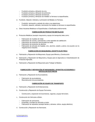 Ing. Ricardo Bautista García
ricardobautista@hotmail.com
− Fundición primaria y refinación de zinc.
− Fundición primaria y refinación de antimonio.
− Fundición primaria y refinación de bismuto.
− Fundición primaria y refinación de metales no ferrosos no especificados.
d. Fundición, Aleación, Estirado y Laminación de Metales no Ferrosos.
− Fundición, laminación y estirado de cobre y sus aleaciones.
− Fundición, aleación, estirado y laminación de metales no ferrosos no especificados.
e. Otras Industrias Metálicas no Especificadas o Clasificadas anteriormente.
FABRICACIÓN DE PRODUCTOS METÁLICOS
a. Productos Metálicos (excepto maquinaria y equipo de transporte) tales como:
− Fabricación de muebles de metal.
− Fabricación de cocinas, quemadores y otros aparatos de calefacción.
− Fabricación de productos estructurales de metal.
− Fabricación de productos de alambre.
− Fabricación de artículos de hojalata, zinc, aluminio, estaño y plomo; de acuerdo con la
magnitud de la industria.
FABRICACIÓN DE MAQUINARIA, EXCEPTO ELÉCTRICA
a. Fabricación y Reparación de Maquinaria, Equipo para Minería y Construcción.
b. Fabricación y Reparación de Maquinaria y Equipo para la Agricultura e Industrialización de
Productos Agrícolas.
c. Fabricación y Reparación de Maquinaria para Trabajar la Madera.
FABRICACIÓN Y REPARACIÓN DE MAQUINARIA, APARATOS ACCESORIOS Y
ARTÍCULOS ELÉCTRICOS
a. Fabricación y Reparación de Acumuladores.
− Fabricación de acumuladores.
− Reconstrucción de acumuladores.
FABRICACIÓN DE EQUIPO DE TRANSPORTE
a. Fabricación y Reparación de Embarcaciones.
b. Construcción y Reparación de Equipo Ferroviario.
− Construcción y reparación de locomotoras, vagones y equipo ferroviario.
c. Construcción de Vehículos a Motor.
− Fabricación de carrocerías.
− Ensamble y montaje de vehículos a motor.
− Fabricación de repuestos (excepto llantas y cámaras; vidrios, equipo eléctrico).
d. Construcción y Reparación de Aeronaves.
 